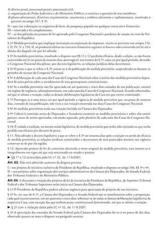b)	direito penal, processual penal e proces­sual civil;
c)	organização do Poder Judiciário e do Ministério Público, a carreira e a garantia de seus membros;
d)	planos plurianuais, diretrizes orçamentárias, orçamento e créditos a­dicionais e suplementares, ressalvado o
previsto no artigo 167, § 3º;
II – que vise a detenção ou seqüestro de bens, de poupança popular ou qualquer outro ativo financeiro;
III – reservada a lei complementar;
IV – já disciplinada em projeto de lei aprovado pelo Congresso Nacional e pendente de sanção ou veto do Pre-
sidente da República.
§ 2º Medida provisória que implique instituição ou majoração de impostos, exceto os previstos nos artigos 153,
I, II, IV, V, e 154, II, só produzirá efeitos no exercício financeiro seguinte se houver sido convertida em lei até o
último dia daquele em que foi editada.
§ 3º As medidas provisórias, ressalvado o disposto nos §§ 11 e 12 perderão eficácia, desde a edição, se não forem
convertidas em lei no prazo de sessenta dias, prorrogável, nos termos do § 7º, uma vez por igual período, devendo
o Congresso Nacional disciplinar, por decreto le­gislativo, as relações jurídicas delas decorrentes.
§ 4º O prazo a que se refere o § 3º contar-se-á da publicação da medida provisória, suspendendo-se durante os
períodos de recesso do Congresso Nacional.
§ 5º A deliberação de cada uma das Casas do Congresso Nacional sobre o mérito das medidas provisórias depen-
derá de juízo prévio sobre o atendimento de seus pressupostos constitucionais.
§ 6º Se a medida provisória não for apreciada em até quarenta e cinco dias contados de sua publicação, entrará
em regime de urgência, subseqüentemente, em cada uma das Casas do Congresso Nacio­nal, ficando sobrestadas,
até que se ultime a votação, todas as demais deliberações legislativas da Casa em que estiver tramitando.
§ 7º Prorrogar-se-á uma única vez por igual período a vigência de medida provisória que, no prazo de sessenta
dias, contado de sua publicação, não tiver a sua votação encerrada nas duas Casas do Congresso Nacional.
§ 8º As medidas provisórias terão sua votação iniciada na Câmara dos Deputados.
§ 9º Caberá à comissão mista de Deputados e Senadores examinar as medidas provisó­rias e sobre elas emitir
parecer, antes de serem apreciadas, em sessão separada, pelo plenário de cada uma das Casas do Congresso Na-
cional.
§ 10. É vedada a reedição, na mesma sessão legislativa, de medida provisória que tenha sido rejeitada ou que tenha
perdido sua eficácia por decurso de prazo.
§ 11. Não editado o decreto legisla­tivo a que se refere o § 3º até sessenta dias após a rejeição ou perda de eficácia
de medida provisória, as relações jurídicas constituídas e decorrentes de atos praticados durante sua vigência
conservar-se-ão por ela regidas.
§ 12. Aprovado projeto de lei de conversão alterando o texto original da medida provisória, esta manter-se-á
integralmente em vigor até que seja sancionado ou vetado o projeto.
c	§§ 1º a 12 acrescidos pela EC nº 32, de 11-9-2001.
Art. 63. Não será admitido aumento da despesa prevista:
I – nos projetos de iniciativa exclusiva do Presidente da República, ressalvado o disposto no artigo 166, §§ 3º e 4º;
II – nos projetos sobre organização dos serviços administrativos da Câmara dos Deputados, do Senado Federal,
dos Tribunais Federais e do Ministério Público.
Art. 64. A discussão e votação dos projetos de lei de iniciativa do Presidente da República, do Supremo Tribunal
Federal e dos Tribunais Superiores terão início na Câmara dos Deputados.
§ 1º O Presidente da República poderá solicitar urgência para apreciação de projetos de sua iniciativa.
§ 2º Se, no caso do § 1º, a Câmara dos Deputados e o Senado Federal não se manifestarem sobre a proposição,
cada qual sucessivamente, em até quarenta e cinco dias, sobres­tar-se-ão todas as demais deliberações legis­lativas da
respectiva Casa, com exceção das que tenham prazo constitucional determinado, até que se ultime a votação.
c	§ 2º com a redação dada pela EC nº 32, de 11-9-2001.
§ 3º A apreciação das emendas do Senado Federal pela Câmara dos Deputados far-se-á no prazo de dez dias,
observado quanto ao mais o disposto no parágrafo anterior.
 