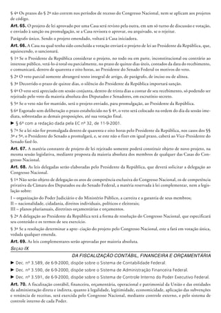 § 4º Os prazos do § 2º não correm nos perío­dos de recesso do Congresso Nacional, nem se aplicam aos projetos
de código.
Art. 65. O projeto de lei aprovado por uma Casa será revisto pela outra, em um só turno de discussão e votação,
e enviado à sanção ou promulgação, se a Casa revisora o aprovar, ou arquivado, se o rejeitar.
Parágrafo único. Sendo o projeto emendado, voltará à Casa iniciadora.
Art. 66. A Casa na qual tenha sido concluí­da a votação enviará o projeto de lei ao Presidente da República, que,
aquiescendo, o sancionará.
§ 1º Se o Presidente da República considerar o projeto, no todo ou em parte, inconstitucional ou contrário ao
interesse público, vetá-lo-á total ou parcialmente, no prazo de quinze dias úteis, contados da data do recebimento,
e comunicará, dentro de quarenta e oito horas, ao Presidente do Senado Federal os motivos do veto.
§ 2º O veto parcial somente abrangerá texto integral de artigo, de parágrafo, de inciso ou de alínea.
§ 3º Decorrido o prazo de quinze dias, o silêncio do Presidente da República importará sanção.
§ 4º O veto será apreciado em sessão conjunta, dentro de trinta dias a contar de seu recebimento, só podendo ser
rejeitado pelo voto da maioria absoluta dos Deputados e Senadores, em escrutínio secreto.
§ 5º Se o veto não for mantido, será o projeto enviado, para promulgação, ao Presidente da República.
§ 6º Esgotado sem deliberação o prazo estabelecido no § 4º, o veto será colocado na ordem do dia da sessão ime-
diata, sobrestadas as demais proposições, até sua votação final.
c	§ 6º com a redação dada pela EC nº 32, de 11-9-2001.
§ 7º Se a lei não for promulgada dentro de quarenta e oito horas pelo Presidente da República, nos casos dos §§
3º e 5º, o Presidente do Senado a promulgará, e, se este não o fizer em igual prazo, caberá ao Vice-Presidente do
Senado fazê-lo.
Art. 67. A matéria constante de projeto de lei rejeitado somente poderá constituir objeto de novo projeto, na
mesma sessão legislativa, mediante proposta da maioria absoluta dos membros de qualquer das Casas do Con-
gresso Nacional.
Art. 68. As leis delegadas serão elaboradas pelo Presidente da República, que deverá solicitar a delegação ao
Congresso Nacional.
§ 1º Não serão objeto de delegação os atos de competência exclusiva do Congresso Nacional, os de competência
privativa da Câmara dos Deputados ou do Senado Federal, a matéria reservada à lei complementar, nem a legis-
lação sobre:
I – organização do Poder Judiciário e do Ministério Público, a carreira e a garantia de seus membros;
II – nacionalidade, cidadania, direitos individuais, políticos e eleitorais;
III – planos plurianuais, diretrizes orçamentárias e orçamentos.
§ 2º A delegação ao Presidente da República terá a forma de resolução do Congresso Nacio­nal, que especificará
seu conteúdo e os termos de seu exercício.
§ 3º Se a resolução determinar a apre- ciação do projeto pelo Congresso Nacional, este a fará em votação única,
vedada qualquer emenda.
Art. 69. As leis complementares serão aprovadas por maioria absoluta.
Seção IX
Da Fiscalização Contábil, Financeira e Orçamentária
c	Dec. nº 3.589, de 6-9-2000, dispõe sobre o Sistema de Contabilidade Federal.
c	Dec. nº 3.590, de 6-9-2000, dispõe sobre o Sistema de Administração Financeira Federal.
c	Dec. nº 3.591, de 6-9-2000, dispõe sobre o Sistema de Controle Interno do Poder Executivo Federal.
Art. 70. A fiscalização contábil, financeira, orçamentária, operacional e patrimonial da União e das entidades
da administração direta e indireta, quanto à legalidade, legitimidade, economicidade, aplicação das subvenções
e renúncia de receitas, será exercida pelo Congresso Nacional, mediante controle externo, e pelo sistema de
controle interno de cada Poder.
 
