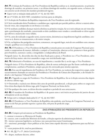 Art. 77. A eleição do Presidente e do Vice-Presidente da República realizar-se-á, simultaneamente, no primeiro
domingo de outubro, em primeiro turno, e no último domingo de outubro, em segundo turno, se houver, do
ano anterior ao do término do mandato presidencial vigente.
c	Caput com a redação dada pela EC nº 16, de 4-6-1997.
c	Lei nº 9.504, de 30-9-1997, estabelece normas para as eleições.
§ 1º A eleição do Presidente da República importará a do Vice-Presidente com ele registrado.
§ 2º Será considerado eleito Presidente o candidato que, registrado por partido político, obtiver a maioria abso-
luta de votos, não computados os em branco e os nulos.
§ 3º Se nenhum candidato alcançar maio­ria absoluta na primeira votação, far-se-á nova eleição em até vinte dias
após a proclamação do resultado, concorrendo os dois candidatos mais votados e considerando-se eleito aquele
que obtiver a maio­ria dos votos válidos.
§ 4º Se, antes de realizado o segundo turno, ocorrer morte, desistência ou impedimento legal de candidato, con-
vocar-se-á, dentre os remanescentes, o de maior votação.
§ 5º Se, na hipótese dos parágrafos anteriores, remanescer, em segundo lugar, mais de um candidato com a mesma
votação, qualificar-se-á o mais idoso.
Art. 78. O Presidente e o Vice-Presidente da República tomarão posse em sessão do Congresso Nacional, pres-
tando o com­promisso de manter, defender e cumprir a Constituição, observar as leis, promover o bem geral do
povo brasileiro, sustentar a união, a integridade e a independência do Brasil.
Parágrafo único. Se, decorridos dez dias da data fixada para a posse, o Presidente ou o Vice-Presidente, salvo
motivo de força maior, não tiver assumido o cargo, este será declarado vago.
Art. 79. Substituirá o Presidente, no caso de impedimento, e suceder-lhe-á, no de vaga, o Vice-Presidente.
Parágrafo único. O Vice-Presidente da República, além de outras atribuições que lhe forem conferidas por lei
complementar, auxi­lia­rá o Presidente, sempre que por ele convocado para missões especiais.
Art. 80. Em caso de impedimento do Presidente e do Vice-Presidente, ou vacância dos respectivos cargos, serão
sucessivamente chamados ao exercício da Presidência o Presidente da Câmara dos Deputados, o do Senado Fe-
deral e o do Supremo Tri­­bunal Federal.
Art. 81. Vagando os cargos de Presidente e Vice-Presidente da República, far-se-á eleição noventa dias depois
de aberta a última vaga.
§ 1º Ocorrendo a vacância nos últimos dois anos do período presidencial, a eleição para ambos os cargos será
feita trinta dias depois da última vaga, pelo Congresso Nacional, na forma da lei.
§ 2º Em qualquer dos casos, os eleitos deverão completar o período de seus anteces­sores.
Art. 82. O mandato do Presidente da República é de quatro anos e terá início em primeiro de janeiro do ano
subseqüente ao da sua eleição.
c	Artigo com a redação dada pela EC nº 16, de 4-6-1997.
Art. 83. O Presidente e o Vice-Presidente da República não poderão, sem licença do Congresso Nacional, au-
sentar-se do País por perío­do superior a quinze dias, sob pena de perda do cargo.
Seção II
Das Atribuições do Presidente da República
Art. 84. Compete privativamente ao Presidente da República:
I – nomear e exonerar os Ministros de Estado;
II – exercer, com o auxílio dos Ministros de Estado, a direção superior da administração federal;
III – iniciar o processo legislativo, na forma e nos casos previstos nesta Constituição;
IV – sancionar, promulgar e fazer publicar as leis, bem como expedir decretos e regulamentos para sua fiel exe-
cução;
V – vetar projetos de lei, total ou parcial­mente;
c	Art. 66, §§ 1º a 7º, desta Constituição.
VI – dispor, mediante decreto, sobre:
 