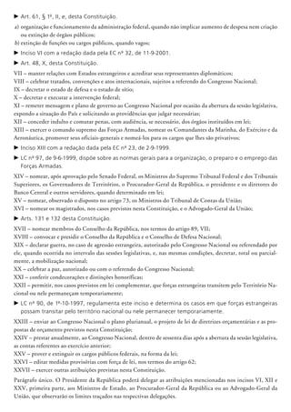 c	Art. 61, § 1º, II, e, desta Constituição.
a)	organização e funcionamento da administração federal, quando não implicar aumento de despesa nem criação
ou extin­ção de órgãos públicos;
b)	extinção de funções ou cargos públicos, quando vagos;
c	Inciso VI com a redação dada pela EC nº 32, de 11-9-2001.
c	Art. 48, X, desta Constituição.
VII – manter relações com Estados estrangeiros e acreditar seus representantes diplomáticos;
VIII – celebrar tratados, convenções e atos internacionais, sujeitos a referendo do Congresso Nacional;
IX – decretar o estado de defesa e o estado de sítio;
X – decretar e executar a intervenção federal;
XI – remeter mensagem e plano de governo ao Congresso Nacional por ocasião da abertura da sessão legislativa,
expondo a situação do País e solicitando as providências que julgar necessárias;
XII – conceder indulto e comutar penas, com audiência, se necessário, dos órgãos instituídos em lei;
XIII – exercer o comando supremo das Forças Armadas, nomear os Comandantes da Marinha, do Exército e da
Aeronáutica, promover seus oficiais-generais e nomeá-los para os cargos que lhes são privativos;
c	Inciso XIII com a redação dada pela EC nº 23, de 2-9-1999.
c	LC nº 97, de 9-6-1999, dispõe sobre as normas gerais para a organização, o preparo e o emprego das
Forças Armadas.
XIV – nomear, após aprovação pelo Senado Federal, os Ministros do Supremo Tribunal Federal e dos Tribunais
Superiores, os Governadores de Territórios, o Procurador-Geral da República, o presidente e os diretores do
Banco Central e outros servidores, quando determinado em lei;
XV – nomear, observado o disposto no artigo 73, os Ministros do Tribunal de Contas da União;
XVI – nomear os magistrados, nos casos previstos nesta Constituição, e o Advogado-Geral da União;
c	Arts. 131 e 132 desta Constituição.
XVII – nomear membros do Conselho da República, nos termos do artigo 89, VII;
XVIII – convocar e presidir o Conselho da República e o Conselho de Defesa Nacional;
XIX – declarar guerra, no caso de agressão estrangeira, autorizado pelo Congresso Nacional ou referendado por
ele, quando ocorrida no intervalo das sessões legislativas, e, nas mesmas condições, decretar, total ou parcial-
mente, a mobilização nacional;
XX – celebrar a paz, autorizado ou com o referendo do Congresso Nacional;
XXI – conferir condecorações e distinções honoríficas;
XXII – permitir, nos casos previstos em lei complementar, que forças estrangeiras transitem pelo Território Na-
cional ou nele permaneçam temporariamente;
c	LC nº 90, de 1º-10-1997, regulamenta este inciso e determina os casos em que forças estrangeiras
possam transitar pelo território nacional ou nele permanecer temporariamente.
XXIII – enviar ao Congresso Nacional o plano plurianual, o projeto de lei de diretrizes orçamentárias e as pro-
postas de orçamento previstos nesta Constituição;
XXIV – prestar anualmente, ao Congresso Nacional, dentro de sessenta dias após a abertura da sessão legislativa,
as contas referentes ao exercício anterior;
XXV – prover e extinguir os cargos públicos federais, na forma da lei;
XXVI – editar medidas provisórias com força de lei, nos termos do artigo 62;
XXVII – exercer outras atribuições previstas nesta Constituição.
Parágrafo único. O Presidente da República poderá delegar as atribuições mencionadas nos incisos VI, XII e
XXV, primeira parte, aos Ministros de Estado, ao Procurador-Geral da República ou ao Advogado-Geral da
União, que observarão os limites traçados nas respectivas delegações.
 