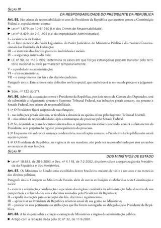 Seção III
Da Responsabilidade do Presidente da República
Art. 85. São crimes de responsabilidade os atos do Presidente da República que atentem contra a Constituição
Federal e, especialmente, contra:
c	Lei nº 1.079, de 10-4-1950 (Lei dos Crimes de Responsabilidade).
c	Lei nº 8.429, de 2-6-1992 (Lei da Improbidade Administrativa).
I – a existência da União;
II – o livre exercício do Poder Legislativo, do Poder Judiciário, do Ministério Público e dos Poderes Constitu-
cionais das Unidades da Federação;
III – o exercício dos direitos políticos, individuais e sociais;
IV – a segurança interna do País;
c	LC nº 90, de 1º-10-1997, determina os casos em que forças estrangeiras possam transitar pelo terri-
tório nacional ou nele permanecer temporariamente.
V – a probidade na administração;
VI – a lei orçamentária;
VII – o cumprimento das leis e das decisões judiciais.
Parágrafo único. Estes crimes serão definidos em lei especial, que estabelecerá as normas de processo e julgamen-
to.
c	Súm. nº 722 do STF.
Art. 86. Admitida a acusação contra o Presidente da República, por dois terços da Câmara dos Deputados, será
ele submetido a julgamento perante o Supremo Tribunal Federal, nas infrações penais comuns, ou perante o
Senado Federal, nos crimes de responsabilidade.
§ 1º O Presidente ficará suspenso de suas funções:
I – nas infrações penais comuns, se recebida a denúncia ou queixa-crime pelo Supremo Tribunal Federal;
II – nos crimes de responsabilidade, após a instauração do processo pelo Senado Federal.
§ 2º Se, decorrido o prazo de cento e oitenta dias, o julgamento não estiver concluído, cessará o afastamento do
Presidente, sem prejuízo do regular prosseguimento do processo.
§ 3º Enquanto não sobrevier sentença condenatória, nas infrações comuns, o Presidente da República não estará
sujeito à prisão.
§ 4º O Presidente da República, na vigência de seu mandato, não pode ser responsabilizado por atos estranhos
ao exercício de suas funções.
Seção IV
Dos Ministros de Estado
c	Lei nº 10.683, de 28-5-2003, e Dec. nº 4.118, de 7-2-2002, dispõem sobre a organização da Presidên-
cia da República e dos Ministérios.
Art. 87. Os Ministros de Estado serão escolhidos dentre brasileiros maiores de vinte e um anos e no exercício
dos direitos políticos.
Parágrafo único. Compete ao Ministro de Estado, além de outras atribuições estabelecidas nesta Constituição e
na lei:
I – exercer a orientação, coordenação e supervisão dos órgãos e entidades da administração federal na área de sua
competência e referendar os atos e decretos assinados pelo Presidente da República;
II – expedir instruções para a execução das leis, decretos e regulamentos;
III – apresentar ao Presidente da República relatório anual de sua gestão no Ministério;
IV – praticar os atos pertinentes às atribuições que lhe forem outorgadas ou delegadas pelo Presidente da Repú-
blica.
Art. 88. A lei disporá sobre a criação e extinção de Ministérios e órgãos da administração pública.
c	Artigo com a redação dada pela EC nº 32, de 11-9-2001.
 