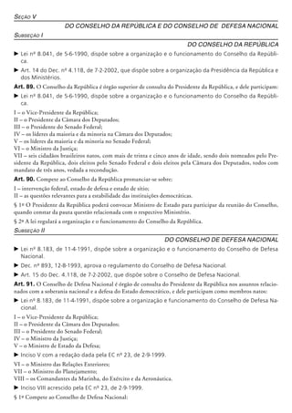 Seção V
Do Conselho da República e do Conselho de Defesa Nacional
Subseção I
Do Conselho da República
c	Lei nº 8.041, de 5-6-1990, dispõe sobre a organização e o funcionamento do Conselho da Repúbli-
ca.
c	Art. 14 do Dec. nº 4.118, de 7-2-2002, que dispõe sobre a organização da Presidência da República e
dos Ministérios.
Art. 89. O Conselho da República é órgão superior de consulta do Presidente da República, e dele participam:
c	Lei nº 8.041, de 5-6-1990, dispõe sobre a organização e o funcionamento do Conselho da Repúbli-
ca.
I – o Vice-Presidente da República;
II – o Presidente da Câmara dos Deputados;
III – o Presidente do Senado Federal;
IV – os líderes da maioria e da minoria na Câmara dos Deputados;
V – os líderes da maioria e da minoria no Senado Federal;
VI – o Ministro da Justiça;
VII – seis cidadãos brasileiros natos, com mais de trinta e cinco anos de idade, sendo dois nomeados pelo Pre-
sidente da República, dois eleitos pelo Senado Federal e dois eleitos pela Câmara dos Deputados, todos com
mandato de três anos, vedada a re­con­du­ção.
Art. 90. Compete ao Conselho da República pronunciar-se sobre:
I – intervenção federal, estado de defesa e estado de sítio;
II – as questões relevantes para a estabilidade das instituições democráticas.
§ 1º O Presidente da República poderá convocar Ministro de Estado para participar da reunião do Conselho,
quando cons­tar da pauta questão relacionada com o respectivo Ministério.
§ 2º A lei regulará a organização e o funcionamento do Conselho da República.
Subseção II
Do Conselho de Defesa Nacional
c	Lei nº 8.183, de 11-4-1991, dispõe sobre a organização e o funcionamento do Conselho de Defesa
Nacional.
c	Dec. nº 893, 12-8-1993, aprova o regulamento do Conselho de Defesa Nacional.
c	Art. 15 do Dec. 4.118, de 7-2-2002, que dispõe sobre o Conselho de Defesa Nacional.
Art. 91. O Conselho de Defesa Nacional é órgão de consulta do Presidente da República nos assuntos relacio-
nados com a soberania nacional e a defesa do Estado democrático, e dele participam como membros natos:
c	Lei nº 8.183, de 11-4-1991, dispõe sobre a organização e funcionamento do Conselho de Defesa Na-
cional.
I – o Vice-Presidente da República;
II – o Presidente da Câmara dos Deputados;
III – o Presidente do Senado Federal;
IV – o Ministro da Justiça;
V – o Ministro de Estado da Defesa;
c	Inciso V com a redação dada pela EC nº 23, de 2-9-1999.
VI – o Ministro das Relações Exteriores;
VII – o Ministro do Planejamento;
VIII – os Comandantes da Marinha, do Exército e da Aeronáutica.
c	Inciso VIII acrescido pela EC nº 23, de 2-9-1999.
§ 1º Compete ao Conselho de Defesa Na­cio­nal:
 