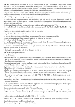 Art. 94. Um quinto dos lugares dos Tribunais Regionais Federais, dos Tribunais dos Estados, e do Distrito
Federal e Territórios será composto de membros, do Ministério Público, com mais de dez anos de carreira, e de
advogados de notório saber jurídico e de reputação ilibada, com mais de dez anos de efetiva atividade profissional,
indicados em lista sêxtupla pelos órgãos de representação das respectivas classes.
Parágrafo único. Recebidas as indicações, o Tribunal formará lista tríplice, enviando-a ao Poder Executivo, que,
nos vinte dias subseqüentes, escolherá um de seus integrantes para nomeação.
Art. 95. Os juízes gozam das seguintes garantias:
I – vitaliciedade, que, no primeiro grau, só será adquirida após dois anos de exercício, dependendo a perda do
cargo, nesse período, de deliberação do Tribunal a que o juiz estiver vinculado, e, nos demais casos, de sentença
judicial transitada em julgado;
II – inamovibilidade, salvo por motivo de interesse público, na forma do artigo 93, VIII;
III – irredutibilidade de subsídio, ressalvado o disposto nos artigos 37, X e XI, 39, § 4º, 150, II, 153, III, e 153,
§ 2º, I.
c	Inciso III com a redação dada pela EC nº 19, de 4-6-1998.
Parágrafo único. Aos juízes é vedado:
I – exercer, ainda que em disponibilidade, outro cargo ou função, salvo uma de magistério;
II – receber, a qualquer título ou pretexto, custas ou participação em processo;
III – dedicar-se à atividade político-partidária;
IV – receber, a qualquer título ou pretexto, auxílios ou contribuições de pessoas físicas, entidades públicas ou
privadas, ressalvadas as exceções previstas em lei;
V – exercer a advocacia no juízo ou tribunal do qual se afastou, antes de decorridos três anos do afastamento do
cargo por aposentadoria ou exoneração.
c	Incisos IV e V acrescidos pela EC nº 45, de 8-12-2004.
Art. 96. Compete privativamente:
I – aos Tribunais:
a)	eleger seus órgãos diretivos e elaborar seus regimentos internos, com observância das normas de processo e
das garantias processuais das partes, dispondo sobre a competência e o funcionamento dos respectivos órgãos
jurisdicionais e administrativos;
b)	organizar suas secretarias e serviços auxi­lia­res e os dos juízos que lhes forem vinculados, velando pelo exercício
da atividade correicional respectiva;
c)	prover, na forma prevista nesta Constituição, os cargos de juiz de carreira da respectiva jurisdição;
d)	propor a criação de novas varas ju­diciá­rias;
e)	prover, por concurso público de provas, ou de provas e títulos, obedecido o disposto no artigo 169, parágrafo
único, os cargos necessários à administração da Justiça, exceto os de confiança assim definidos em lei;
c	De acordo com a alteração processada pela EC nº 19, de 4-6-1998, a referência passa a ser ao art.
169, § 1º.
f)	 conceder licença, férias e outros afastamentos a seus membros e aos juízes e servidores que lhes forem imedia-
tamente vinculados;
II – ao Supremo Tribunal Federal, aos Tribunais Superiores e aos Tribunais de Justiça propor ao Poder Legisla-
tivo respectivo, observado o disposto no artigo 169:
a)	a alteração do número de membros dos Tribunais inferiores;
b) a criação e a extinção de cargos e a remuneração dos seus serviços auxiliares e dos juízos que lhes forem vincu-
lados, bem como a fixação do subsídio de seus membros e dos juízes, inclusive dos tribunais inferiores, onde
houver;
c	Alínea b com a redação dada pela EC nº 41, de 19-12-2003.
c	Lei nº 10.475 de 27-6-2002, reestrutura as carreiras dos servidores do Poder Judiciário da União.
c)	a criação ou extinção dos Tribunais inferiores;
d)	a alteração da organização e da divisão judiciárias;
 