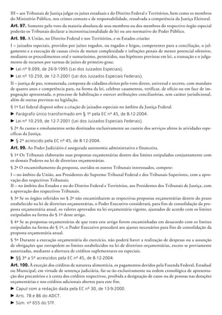 III – aos Tribunais de Justiça julgar os juízes estaduais e do Distrito Federal e Territó­rios, bem como os membros
do Ministério Público, nos crimes comuns e de responsabilidade, ressalvada a competência da Justiça Eleitoral.
Art. 97. Somente pelo voto da maioria absoluta de seus membros ou dos membros do respectivo órgão especial
poderão os Tribunais declarar a inconstitucionalidade de lei ou ato normativo do Poder Público.
Art. 98. A União, no Distrito Federal e nos Territórios, e os Estados criarão:
I – juizados especiais, providos por juízes togados, ou togados e leigos, competentes para a conciliação, o jul-
gamento e a execução de causas cíveis de menor complexidade e infrações penais de menor potencial ofensivo,
mediante os procedimentos oral e sumaríssimo, permitidos, nas hipóteses previstas em lei, a transação e o julga-
mento de recursos por turmas de juízes de primeiro grau;
c	Lei nº 9.099, de 26-9-1995 (Lei dos Juizados Especiais).
c	Lei nº 10.259, de 12-7-2001 (Lei dos Juizados Especiais Federais).
II – justiça de paz, remunerada, composta de cidadãos eleitos pelo voto direto, universal e secreto, com mandato
de quatro anos e competência para, na forma da lei, celebrar casamentos, verificar, de ofício ou em face de im-
pugnação apresentada, o pro­cesso de habilitação e exercer atribuições conciliatórias, sem caráter jurisdicional,
além de outras previstas na legislação.
§ 1º Lei federal disporá sobre a criação de juizados especiais no âmbito da Justiça Federal.
c	Parágrafo único transformado em § 1º pela EC nº 45, de 8-12-2004.
c	Lei nº 10.259, de 12-7-2001 (Lei dos Juizados Especiais Federais).
§ 2º As custas e emolumentos serão destinados exclusivamente ao custeio dos serviços afetos às atividades espe-
cíficas da Justiça.
c	§ 2º acrescido pela EC nº 45, de 8-12-2004.
Art. 99. Ao Poder Judiciário é assegurada autonomia administrativa e financeira.
§ 1º Os Tribunais elaborarão suas propostas orçamentárias dentro dos limites estipulados conjuntamente com
os demais Poderes na lei de diretrizes orçamentárias.
§ 2º O encaminhamento da proposta, ouvidos os outros Tribunais interessados, compete:
I – no âmbito da União, aos Presidentes do Supremo Tribunal Federal e dos Tribunais Superiores, com a apro-
vação dos respectivos Tribunais;
II – no âmbito dos Estados e no do Distrito Federal e Territórios, aos Presidentes dos Tribunais de Justiça, com
a aprovação dos respectivos Tribunais.
§ 3º Se os órgãos referidos no § 2º não encaminharem as respectivas propostas orçamentárias dentro do prazo
estabelecido na lei de diretrizes orçamentárias, o Poder Executivo considerará, para fins de consolidação da pro-
posta orçamentária anual, os valores aprovados na lei orçamentária vigente, ajustados de acordo com os limites
estipulados na forma do § 1º deste artigo.
§ 4º Se as propostas orçamentárias de que trata este artigo forem encaminhadas em desacordo com os limites
estipulados na forma do § 1º, o Poder Executivo procederá aos ajustes necessários para fins de consolidação da
proposta orçamentária anual.
§ 5º Durante a execução orçamentária do exercício, não poderá haver a realização de despesas ou a assunção
de obrigações que extrapolem os limites estabelecidos na lei de diretrizes orçamentárias, exceto se previamente
autorizadas, mediante a abertura de créditos suplementares ou especiais.
c	§§ 3º a 5º acrescidos pela EC nº 45, de 8-12-2004.
Art. 100. À exceção dos créditos de natureza alimentícia, os pagamentos devidos pela Fazenda Federal, Estadual
ou Municipal, em virtude de sentença judiciá­ria, far-se-ão exclusivamente na ordem cronológica de apresenta-
ção dos precatórios e à conta dos créditos respectivos, proibida a designação de casos ou de pessoas nas dotações
orçamentárias e nos créditos adicionais abertos para este fim.
c	Caput com a redação dada pela EC nº 30, de 13-9-2000.
c	Arts. 78 e 86 do ADCT.
c	Súm. nº 655 do STF.
 