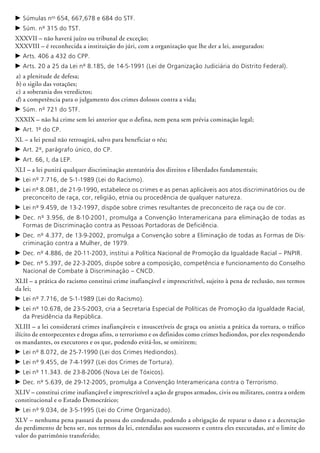 c	Súmulas nos
654, 667,678 e 684 do STF.
c	Súm. nº 315 do TST.
XXXVII – não haverá juízo ou tribunal de exceção;
XXXVIII – é reconhecida a instituição do júri, com a organização que lhe der a lei, assegurados:
c	Arts. 406 a 432 do CPP.
c	Arts. 20 a 25 da Lei nº 8.185, de 14-5-1991 (Lei de Organização Judiciária do Distrito Federal).
a)	a plenitude de defesa;
b)	o sigilo das votações;
c)	a soberania dos veredictos;
d)	a competência para o julgamento dos crimes dolosos contra a vida;
c	Súm. nº 721 do STF.
XXXIX – não há crime sem lei anterior que o defina, nem pena sem prévia cominação legal;
c	Art. 1º do CP.
XL – a lei penal não retroagirá, salvo para beneficiar o réu;
c	Art. 2º, parágrafo único, do CP.
c	Art. 66, I, da LEP.
XLI – a lei punirá qualquer discriminação atentatória dos direitos e liberdades fundamentais;
c	Lei nº 7.716, de 5-1-1989 (Lei do Racismo).
c	Lei nº 8.081, de 21-9-1990, estabelece os crimes e as penas aplicáveis aos atos discriminatórios ou de
preconceito de raça, cor, religião, etnia ou procedência de qualquer natureza.
c	Lei nº 9.459, de 13-2-1997, dispõe sobre crimes resultantes de preconceito de raça ou de cor.
c	Dec. nº 3.956, de 8-10-2001, promulga a Convenção Interamericana para eliminação de todas as
Formas de Discriminação contra as Pessoas Portadoras de Deficiência.
c	Dec. nº 4.377, de 13-9-2002, promulga a Convenção sobre a Eliminação de todas as Formas de Dis-
criminação contra a Mulher, de 1979.
c	Dec. nº 4.886, de 20-11-2003, institui a Política Nacional de Promoção da Igualdade Racial – PNPIR.
c	Dec. nº 5.397, de 22-3-2005, dispõe sobre a composição, competência e funcionamento do Conselho
Nacional de Combate à Discriminação – CNCD.
XLII – a prática do racismo constitui crime inafiançável e imprescritível, sujeito à pena de reclusão, nos termos
da lei;
c	Lei nº 7.716, de 5-1-1989 (Lei do Racismo).
c	Lei nº 10.678, de 23-5-2003, cria a Secretaria Especial de Políticas de Promoção da Igualdade Racial,
da Presidência da República.
XLIII – a lei considerará crimes inafiançáveis e insuscetíveis de graça ou anistia a prática da tortura, o tráfico
ilícito de entorpecentes e drogas afins, o terrorismo e os definidos como crimes hediondos, por eles respondendo
os mandantes, os executores e os que, podendo evitá-los, se omitirem;
c	Lei nº 8.072, de 25-7-1990 (Lei dos Crimes Hediondos).
c	Lei nº 9.455, de 7-4-1997 (Lei dos Crimes de Tortura).
c	Lei nº 11.343. de 23-8-2006 (Nova Lei de Tóxicos).
c	Dec. nº 5.639, de 29-12-2005, promulga a Convenção Interamericana contra o Terrorismo.
XLIV – constitui crime inafiançável e imprescritível a ação de grupos armados, civis ou militares, contra a ordem
constitucional e o Estado Democrático;
c	Lei nº 9.034, de 3-5-1995 (Lei do Crime Organizado).
XLV – nenhuma pena passará da pessoa do condenado, podendo a obrigação de reparar o dano e a decretação
do perdimento de bens ser, nos termos da lei, estendidas aos sucessores e contra eles executadas, até o limite do
valor do patrimônio transferido;
 