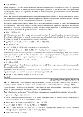 c	Súm. nº 144 do STJ.
§ 1º É obrigatória a inclusão, no orçamento das entidades de direito público, de verba necessária ao pagamento
de seus débitos oriundos de sentenças transitadas em julgado, constantes de precatórios judiciários, apresentados
até 1º de julho, fazendo-se o pagamento até o final do exercício seguinte,­ quando terão seus valores atualizados
monetariamente.
§ 1º-A. Os débitos de natureza alimentícia compreendem aqueles decorrentes de salá­rios, vencimentos, proven­
tos, pensões e suas complementações, benefícios previ­den­ciá­rios e indenizações por morte ou inva­lidez, fundadas
na responsabilidade civil, em virtude de sentença transitada em julgado.
§ 2º As dotações orçamentárias e os créditos abertos serão consignados diretamente ao Poder Judiciário, cabendo
ao Pre­si­dente do Tribunal que proferir a decisão exeqüenda determinar o pagamento, segundo as possibilidades
do depó­sito, e autorizar, a requerimento do credor, e exclusivamente para o caso de preterimento de seu direito
de precedência, o seqüestro da quantia necessária à satisfação do débito.
c	Súm. nº 733 do STF.
§ 3º O disposto no caput deste artigo, relativamente à expedição de preca­tórios, não se aplica aos pagamentos
de obrigações definidas em lei como de pequeno valor que a Fazenda Federal, Esta­dual, Distrital ou Municipal
deva fazer em virtude de sentença judi­cial transitada em julgado.
c	§§ 1º a 3º com a redação dada pela EC nº 30, de 13-9-2000.
c	Art. 87 do ADCT.
c	Lei nº 10.099, de 19-12-2000, regulamenta este parágrafo.
c	Art. 17, § 1º, da Lei nº 10.259, de 12-7-2001 (Lei dos Juizados Especiais Federais).
§ 4º São vedados a expedição de precatório complementar ou suplementar de valor pago, bem como fraciona-
mento, repartição ou quebra do valor da execução, a fim de que seu pagamento não se faça, em parte, na forma
estabelecida no § 3º deste artigo e, em parte, mediante expedição de precatório.
c	§ 4º acrescido pela EC nº 37, de 12-6-2002.
c	Art. 87 do ADCT.
§ 5º A lei poderá fixar valores distintos para o fim previsto no § 3º deste artigo, segundo as diferentes capacidades
das entidades de direito público.
§ 6º O Presidente do Tribunal competente que, por ato comissivo ou omissivo, retardar ou tentar frustrar a
liquidação regular de precató­rio incorrerá em crime de responsabilidade.
c	§§ 5º e 6º renumerados pela EC nº 37, de 12-6-2002.
Seção II
Do Supremo Tribunal Federal
Art. 101. O Supremo Tribunal Federal compõe-se de onze Ministros, escolhidos dentre cidadãos com mais de
trinta e cinco anos e menos de sessenta e cinco anos de idade, de notável saber jurídico e reputação ilibada.
Parágrafo único. Os Ministros do Supremo Tribunal Federal serão nomeados pelo Presidente da República,
depois de aprovada a escolha pela maioria absoluta do Senado Federal.
Art. 102. Compete ao Supremo Tribunal Federal, precipuamente, a guarda da Cons­­tituição, cabendo-lhe:
I – processar e julgar, originariamente:
a)	a ação direta de inconstitucionali­dade de lei ou ato normativo federal ou estadual e a ação declaratória de
constitucionalidade de lei ou ato normativo federal;
c	Alínea a com a redação dada pela EC nº 3, de 17-3-1993.
c	Lei nº 9.868, de 10-11-1999 (Lei da ADIN e da ADECON).
c	Dec. nº 2.346, de 10-10-1997, consolida as normas de procedimentos a serem observadas pela admi-
nistração pública federal em razão de decisões judiciais.
c	Súmulas nos
642 e 735 do STF.
 