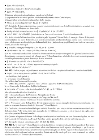 c	Súm. nº 640 do STF.
a)	contrariar dispositivo desta Constituição;
c	Súm. nº 400 do STF.
b)	declarar a inconstitucionalidade de tratado ou lei federal;
c)	julgar válida lei ou ato de governo local contestado em face desta Constituição;
d) julgar válida lei local contestada em face de lei federal.
c	Alínea d acrescida pela EC nº 45, de 8-12-2004.
§ 1º A argüição de descumprimento de preceito fundamental de­corrente desta Constituição será apreciada pelo
Supremo Tribunal Federal, na forma da lei.
c	Parágrafo único transformado em § 1º pela EC nº 3, de 17-3-1993.
c	Lei nº 9.882, de 3-12-1999 (Lei da Ação de Descumprimento de Preceito Fundamental).
§ 2º As decisões definitivas de mérito, proferidas pelo Supremo Tribunal Federal, nas ações diretas de inconsti-
tucionalidade e nas ações declaratórias de constitucionalidade, produzirão eficácia contra todos e efeito vincu-
lante, relativamente aos demais órgãos do Poder Judiciário e à administração pública direta e indireta, nas esferas
federal, estadual e municipal.
c	§ 2º com a redação dada pela EC nº 45, de 8-12-2004.
c	Lei nº 9.868, de 10-11-1999 (Lei da ADIN e da ADECON).
§ 3º No recurso extraordinário o recorrente deverá demonstrar a repercussão geral das questões constitucionais
discutidas no caso, nos termos da lei, a fim de que o Tribunal examine a admissão do recurso, somente podendo
recusá-lo pela manifestação de dois terços de seus membros.
c	§ 3º acrescido pela EC nº 45, de 8-12-2004.
c	Lei nº 11.418, de 19-12-2006, regulamenta este parágrafo.
c	Arts. 543-A e 543-B do CPC.
Art. 103. Podem propor a ação direta de inconstitucionalidade e a ação declaratória de constitucionalidade:
c	Caput com a redação dada pela EC nº 45, de 8-12-2004.
I – o Presidente da República;
II – a Mesa do Senado Federal;
III – a Mesa da Câmara dos Deputados;
IV – a Mesa de Assembléia Legislativa ou da Câmara Legislativa do Distrito Federal;
V – o Governador de Estado ou do Distrito Federal;
c	Incisos IV e V com a redação dada pela EC nº 45, de 8-12-2004.
VI – o Procurador-Geral da República;
VII – o Conselho Federal da Ordem dos Advogados do Brasil;
VIII – partido político com representação no Congresso Nacional;
IX – confederação sindical ou entidade de classe de âmbito nacional.
§ 1º O Procurador-Geral da República deverá ser previamente ouvido nas ações de inconstitucionalidade e em
todos os processos de competência do Supremo Tribunal Federal.
§ 2º Declarada a inconstitucionalidade por omissão de medida para tornar efetiva norma constitucional, será
dada ciência ao Poder competente para a adoção das providências necessárias e, em se tratando de órgão admi-
nistrativo, para fazê-lo em trinta dias.
§ 3º Quando o Supremo Tribunal Federal apreciar a inconstitucionalidade, em tese, de norma legal ou ato nor-
mativo, citará, previamente, o Advogado-Geral da União, que defenderá o ato ou texto impugnado.
§ 4º Revogado. Emenda Constitucional nº 45, de 8-12-2004.
Art. 103-A. O Supremo Tribunal Federal poderá, de ofício ou por provocação, mediante decisão de dois terços
dos seus membros, após reiteradas decisões sobre matéria constitucional, aprovar súmula que, a partir de sua
publicação na imprensa oficial, terá efeito vinculante em relação aos demais órgãos do Poder Judiciário e à ad-
ministração pública direta e indireta, nas esferas federal, estadual e municipal, bem como proceder à sua revisão
ou cancelamento, na forma estabelecida em lei.
 
