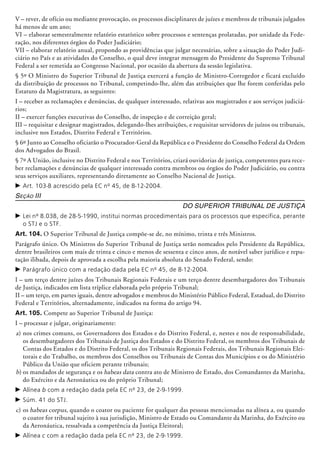 V – rever, de ofício ou mediante provocação, os processos disciplinares de juízes e membros de tribunais julgados
há menos de um ano;
VI – elaborar semestralmente relatório estatístico sobre processos e sentenças prolatadas, por unidade da Fede-
ração, nos diferentes órgãos do Poder Judiciário;
VII – elaborar relatório anual, propondo as providências que julgar necessárias, sobre a situação do Poder Judi-
ciário no País e as atividades do Conselho, o qual deve integrar mensagem do Presidente do Supremo Tribunal
Federal a ser remetida ao Congresso Na­cional, por ocasião da abertura da sessão legislativa.
§ 5º O Ministro do Superior Tribunal de Justiça exercerá a função de Ministro-Corre­gedor e ficará excluído
da distribuição de processos no Tribunal, competindo-lhe, além das atribuições que lhe forem conferidas pelo
Estatuto da Magistratura, as seguintes:
I – receber as reclamações e denúncias, de qualquer interessado, relativas aos magistrados e aos serviços judiciá-
rios;
II – exercer funções executivas do Conselho, de inspeção e de correição geral;
III – requisitar e designar magistrados, delegando-lhes atribuições, e requisitar servidores de juízos ou tribunais,
inclusive nos Estados, Distrito Federal e Territórios.
§ 6º Junto ao Conselho oficiarão o Procurador-Geral da República e o Presidente do Conselho Federal da Ordem
dos Advogados do Brasil.
§ 7º A União, inclusive no Distrito Federal e nos Territórios, criará ouvidorias de justiça, competentes para rece-
ber reclamações e denúncias de qualquer interessado contra membros ou órgãos do Poder Judiciário, ou contra
seus serviços auxiliares, representando diretamente ao Conselho Nacional de Justiça.
c	Art. 103-B acrescido pela EC nº 45, de 8-12-2004.
Seção III
Do Superior Tribunal de Justiça
c	Lei nº 8.038, de 28-5-1990, institui normas procedimentais para os processos que especifica, perante
o STJ e o STF.
Art. 104. O Superior Tribunal de Justiça compõe-se de, no mínimo, trinta e três Ministros.
Parágrafo único. Os Ministros do Superior Tribunal de Justiça serão nomeados pelo Presidente da República,
dentre brasileiros com mais de trinta e cinco e menos de sessenta e cinco anos, de notável saber jurídico e repu-
tação ilibada, depois de aprovada a escolha pela maioria absoluta do Senado Federal, sendo:
c	Parágrafo único com a redação dada pela EC nº 45, de 8-12-2004.
I – um terço dentre juízes dos Tribunais Regionais Federais e um terço dentre desem­bargadores dos Tribunais
de Justiça, indicados em lista tríplice elaborada pelo próprio Tribunal;
II – um terço, em partes iguais, dentre advogados e membros do Ministério Público Federal, Estadual, do Distrito
Federal e Territórios, alternadamente, indicados na forma do artigo 94.
Art. 105. Compete ao Superior Tribunal de Justiça:
I – processar e julgar, originariamente:
a)	nos crimes comuns, os Governadores dos Estados e do Distrito Federal, e, nestes e nos de responsabilidade,
os desembargadores dos Tribunais de Justiça dos Estados e do Distrito Federal, os membros dos Tribunais de
Contas dos Estados e do Distrito Federal, os dos Tribunais Regionais Federais, dos Tribunais Regionais Elei-
torais e do Trabalho, os membros dos Conselhos ou Tribunais de Contas dos Municípios e os do Ministério
Público da União que oficiem perante tribunais;
b)	os mandados de segurança e os habeas data contra ato de Ministro de Estado, dos Comandantes da Marinha,
do Exército e da Aeronáutica ou do próprio Tribunal;
c	Alínea b com a redação dada pela EC nº 23, de 2-9-1999.
c	Súm. 41 do STJ.
c)	os habeas corpus, quando o coator ou pa­ciente for qualquer das pessoas men­cionadas na alínea a, ou quando
o coator for tribunal sujeito à sua jurisdição, Ministro de Estado ou Comandante da Marinha, do Exército ou
da Aeronáutica, ressalvada a competência da Justiça Eleitoral;
c	Alínea c com a redação dada pela EC nº 23, de 2-9-1999.
 