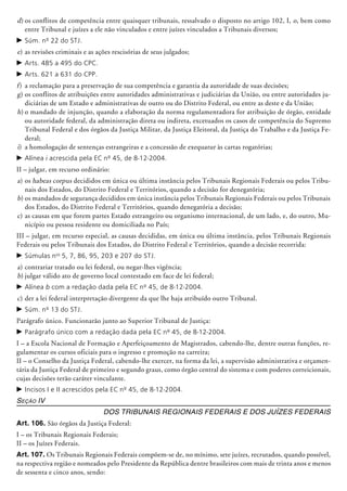 d)	os conflitos de competência entre quaisquer tribunais, ressalvado o disposto no artigo 102, I, o, bem como
entre Tribunal e juízes a ele não vinculados e entre juízes vinculados a Tribunais diversos;
c	Súm. nº 22 do STJ.
e)	as revisões criminais e as ações rescisórias de seus julgados;
c	Arts. 485 a 495 do CPC.
c	Arts. 621 a 631 do CPP.
f)	 a reclamação para a preservação de sua competência e garantia da autoridade de suas decisões;
g)	os conflitos de atribuições entre autoridades administrativas e judiciá­rias da União, ou entre autoridades ju-
diciárias de um Estado e administrativas de outro ou do Distrito Federal, ou entre as deste e da União;
h)	o mandado de injunção, quando a elaboração da norma regulamentadora for atribuição de órgão, entidade
ou auto­ridade federal, da administração direta ou indireta, excetuados os casos de compe­tência do Supremo
Tribunal Federal e dos órgãos da Justiça Militar, da Justiça Eleitoral, da Justiça do Trabalho e da Justiça Fe-
deral;
i)	 a homologação de sentenças estrangeiras e a concessão de exequatur às cartas rogató­rias;
c	Alínea i acrescida pela EC nº 45, de 8-12-2004.
II – julgar, em recurso ordinário:
a)	os habeas corpus decididos em única ou última instância pelos Tribunais Re­gio­nais Federais ou pelos Tribu-
nais dos Estados, do Distrito Federal e Territó­rios, quando a decisão for denegatória;
b)	os mandados de segurança decididos em única instância pelos Tribunais Regionais Federais ou pelos Tribunais
dos Estados, do Distrito Federal e Territórios, quando denegatória a decisão;
c)	as causas em que forem partes Estado estrangeiro ou organismo internacional, de um lado, e, do outro, Mu-
nicípio ou pessoa residente ou domiciliada no País;
III – julgar, em recurso especial, as causas decididas, em única ou última instância, pelos Tribunais Regionais
Federais ou pelos Tribunais dos Estados, do Distrito Federal e Territórios, quando a decisão recorrida:
c	Súmulas nos
5, 7, 86, 95, 203 e 207 do STJ.
a)	contrariar tratado ou lei federal, ou negar-lhes vigência;
b)	julgar válido ato de governo local contestado em face de lei federal;
c	Alínea b com a redação dada pela EC nº 45, de 8-12-2004.
c)	der a lei federal interpretação divergente da que lhe haja atribuído outro Tribunal.
c	Súm. nº 13 do STJ.
Parágrafo único. Funcionarão junto ao Superior Tribunal de Justiça:
c	Parágrafo único com a redação dada pela EC nº 45, de 8-12-2004.
I – a Escola Nacional de Formação e Aperfeiçoamento de Magistrados, cabendo-lhe, dentre outras funções, re-
gulamentar os cursos oficiais para o ingresso e promoção na carreira;
II – o Conselho da Justiça Federal, cabendo-lhe exercer, na forma da lei, a supervisão administrativa e orçamen-
tária da Justiça Federal de primeiro e segundo graus, como órgão central do sistema e com poderes correicionais,
cujas decisões terão caráter vinculante.
c	Incisos I e II acrescidos pela EC nº 45, de 8-12-2004.
Seção IV
Dos Tribunais Regionais Federais e dos Juízes Federais
Art. 106. São órgãos da Justiça Federal:
I – os Tribunais Regionais Federais;
II – os Juízes Federais.
Art. 107. Os Tribunais Regionais Federais compõem-se de, no mínimo, sete juí­zes, recrutados, quando possível,
na respectiva região e nomeados pelo Presidente da República dentre brasileiros com mais de trinta anos e menos
de sessenta e cinco anos, sendo:
 
