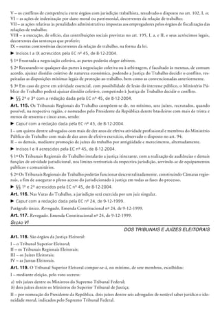 V – os conflitos de competência entre órgãos com jurisdição trabalhista, ressalvado o disposto no art. 102, I, o;
VI – as ações de indenização por dano moral ou patrimonial, decorrentes da relação de trabalho;
VII – as ações relativas às penalidades administrativas impostas aos empregadores pelos órgãos de fiscalização das
relações de trabalho;
VIII – a execução, de ofício, das contribuições sociais previstas no art. 195, I, a, e II, e seus acréscimos legais,
decorrentes das sentenças que proferir;
IX – outras controvérsias decorrentes da relação de trabalho, na forma da lei.
c	Incisos I a IX acrescidos pela EC nº 45, de 8-12-2004.
§ 1º Frustrada a negociação coletiva, as partes poderão eleger árbitros.
§ 2º Recusando-se qualquer das partes à negociação coletiva ou à arbitragem, é facultado às mesmas, de comum
acordo, ajuizar dissí­dio coletivo de natureza econômica, podendo a Justiça do Trabalho decidir o conflito, res-
peitadas as disposições mínimas legais de proteção ao trabalho, bem como as conven­cionadas anteriormente.
§ 3º Em caso de greve em atividade essencial, com possibilidade de lesão do interesse público, o Ministério Pú-
blico do Trabalho poderá ajuizar dissídio coletivo, competindo à Justiça do Trabalho decidir o conflito.
c	§§ 2º e 3º com a redação dada pela EC nº 45, de 8-12-2004.
Art. 115. Os Tribunais Regionais do Trabalho compõem-se de, no mínimo, sete juízes, recrutados, quando
possível, na respectiva região, e nomeados pelo Presidente da República dentre brasileiros com mais de trinta e
menos de sessenta e cinco anos, sendo:
c	Caput com a redação dada pela EC nº 45, de 8-12-2004.
I – um quinto dentre advogados com mais de dez anos de efetiva atividade profissional e membros do Ministério
Público do Trabalho com mais de dez anos de efetivo exercício, observado o disposto no art. 94;
II – os demais, mediante promoção de juízes do trabalho por antigüidade e merecimento, alternadamente.
c	Incisos I e II acrescidos pela EC nº 45, de 8-12-2004.
§ 1º Os Tribunais Regionais do Trabalho instalarão a justiça itinerante, com a realização de audiências e demais
funções de atividade jurisdicional, nos limites territoriais da respectiva jurisdição, servindo-se de equipamentos
públicos e comunitários.
§ 2º Os Tribunais Regionais do Trabalho poderão funcionar descentralizadamente, constituindo Câmaras regio-
nais, a fim de assegurar o pleno acesso do jurisdicionado à justiça em todas as fases do processo.
c	§§ 1º e 2º acrescidos pela EC nº 45, de 8-12-2004.
Art. 116. Nas Varas do Trabalho, a jurisdição será exercida por um juiz singular.
c	Caput com a redação dada pela EC nº 24, de 9-12-1999.
Parágrafo único. Revogado. Emenda Cons­ti­­tucional nº 24, de 9-12-1999.
Art. 117. Revogado. Emenda Constitu­cio­nal nº 24, de 9-12-1999.
Seção VI
Dos Tribunais e Juízes Eleitorais
Art. 118. São órgãos da Justiça Eleitoral:
I – o Tribunal Superior Eleitoral;
II – os Tribunais Regionais Eleitorais;
III – os Juízes Eleitorais;
IV – as Juntas Eleitorais.
Art. 119. O Tribunal Superior Eleitoral compor-se-á, no mínimo, de sete membros, escolhidos:
I – mediante eleição, pelo voto secreto:
a)	três juízes dentre os Ministros do Supremo Tribunal Federal;
b)	dois juízes dentre os Ministros do Supe­rior Tribunal de Justiça;
II – por nomeação do Presidente da República, dois juízes dentre seis advogados de notável saber jurídico e ido-
neidade moral, indicados pelo Supremo Tribunal Federal.
 