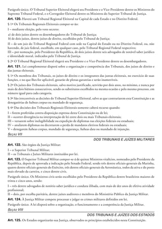 Parágrafo único. O Tribunal Superior Eleitoral elegerá seu Presidente e o Vice-Presidente dentre os Ministros do
Supremo Tribunal Federal, e o Corregedor Eleitoral dentre os Ministros do Supe­rior Tribunal de Justiça.
Art. 120. Haverá um Tribunal Regional Eleitoral na Capital de cada Estado e no Distrito Federal.
§ 1º Os Tribunais Regionais Eleitorais compor-se-ão:
I – mediante eleição, pelo voto secreto:
a)	de dois juízes dentre os desembargadores do Tribunal de Justiça;
b)	de dois juízes, dentre juízes de direito, escolhidos pelo Tribunal de Justiça;
II – de um juiz do Tribunal Regional Federal com sede na Capital do Estado ou no Distrito Federal, ou, não
havendo, de juiz federal, escolhido, em qualquer caso, pelo Tribunal Regional Federal respectivo;
III – por nomeação, pelo Presidente da República, de dois juízes dentre seis advogados de notável saber jurídico
e idoneidade moral, indicados pelo Tribunal de Justiça.
§ 2º O Tribunal Regional Eleitoral elegerá seu Presidente e o Vice-Presidente dentre os desembargadores.
Art. 121. Lei complementar disporá sobre a organização e competência dos Tribunais, dos juízes de direito e
das juntas eleitorais.
§ 1º Os membros dos Tribunais, os juízes de direito e os integrantes das juntas eleitorais, no exercício de suas
funções, e no que lhes for aplicável, gozarão de plenas garantias e serão inamovíveis.
§ 2º Os juízes dos Tribunais eleitorais, salvo motivo justificado, servirão por dois anos, no mínimo, e nunca por
mais de dois biênios consecutivos, sendo os substitutos escolhidos na mesma ocasião e pelo mesmo processo, em
número igual para cada categoria.
§ 3º São irrecorríveis as decisões do Tribunal Superior Eleitoral, salvo as que contraria­rem esta Constituição e as
denegatórias de habeas corpus ou mandado de segurança.
§ 4º Das decisões dos Tribunais Regionais Eleitorais somente caberá recurso quando:
I – forem proferidas contra disposição expressa desta Constituição ou de lei;
II – ocorrer divergência na interpretação de lei entre dois ou mais Tribunais eleitorais;
III – versarem sobre inelegibilidade ou expedição de diplomas nas eleições federais ou estaduais;
IV – anularem diplomas ou decretarem a perda de mandatos eletivos federais ou estaduais;
V – denegarem habeas corpus, mandado de segurança, habeas data ou mandado de injunção.
Seção VII
Dos Tribunais e Juízes Militares
Art. 122. São órgãos da Justiça Militar:
I – o Superior Tribunal Militar;
II – os Tribunais e Juízes Militares insti­tuídos por lei.
Art. 123. O Superior Tribunal Militar compor-se-á de quinze Ministros vitalí­cios, nomeados pelo Presidente da
República, depois de aprovada a indicação pelo Senado Federal, sendo três dentre oficiais-generais da Marinha,
quatro dentre oficiais-generais do Exército, três dentre oficiais-generais da Aeronáutica, todos da ativa e do posto
mais elevado da carreira, e cinco dentre civis.
Parágrafo único. Os Ministros civis serão escolhidos pelo Presidente da República dentre brasileiros maiores de
trinta e cinco anos, sendo:
I – três dentre advogados de notório saber jurídico e conduta ilibada, com mais de dez anos de efetiva atividade
profissional;
II – dois, por escolha paritária, dentre juízes auditores e membros do Ministério Público da Justiça Militar.
Art. 124. À Justiça Militar compete pro­cessar e julgar os crimes militares definidos em lei.
Parágrafo único. A lei disporá sobre a organização, o funcionamento e a competência da Justiça Militar.
Seção VIII
Dos Tribunais e Juízes dos Estados
Art. 125. Os Estados organizarão sua Justiça, observados os princípios estabelecidos nesta Constituição.
 