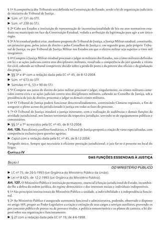 § 1º A competência dos Tribunais será definida na Constituição do Estado, sendo a lei de organização judiciária
de iniciativa do Tribunal de Justiça.
c	Súm. nº 721 do STF.
c	Súm. nº 238 do STJ.
§ 2º Cabe aos Estados a instituição de representação de inconstitucionalidade de leis ou atos normativos esta-
duais ou municipais em face da Constituição Estadual, vedada a atribuição da legitimação para agir a um único
órgão.
§ 3º A lei estadual poderá criar, mediante proposta do Tribunal de Justiça, a Justiça Militar estadual, constituída,
em primeiro grau, pelos juízes de direito e pelos Conselhos de Justiça e, em segundo grau, pelo próprio Tribu-
nal de Justiça, ou por Tribunal de Justiça Militar nos Estados em que o efetivo militar seja superior a vinte mil
integrantes.
§ 4º Compete à Justiça Militar estadual processar e julgar os militares dos Estados, nos crimes militares definidos
em lei e as ações judiciais contra atos disciplinares militares, ressalvada a competência do júri quando a vítima
for civil, cabendo ao tribunal competente decidir sobre a perda do posto e da patente dos oficiais e da graduação
das praças.
c	§§ 3º e 4º com a redação dada pela EC nº 45, de 8-12-2004.
c	Súm. nº 673 do STF.
c	Súmulas nos
6, 53 e 90 do STJ.
§ 5º Compete aos juízes de direito do juízo militar processar e julgar, singularmente, os crimes militares come-
tidos contra civis e as ações judiciais contra atos disciplinares militares, cabendo ao Conselho de Justiça, sob a
presidência de juiz de direito, processar e julgar os demais crimes militares.
§ 6º O Tribunal de Justiça poderá funcionar descentralizadamente, constituindo Câmaras regionais, a fim de
assegurar o pleno acesso do jurisdicionado à justiça em todas as fases do processo.
§ 7º O Tribunal de Justiça instalará a justiça itinerante, com a realização de audiências e demais funções da
atividade jurisdicional, nos limites territoriais da respectiva jurisdição, servindo-se de equipamentos públicos e
comunitários.
c	§§ 5º a 7º acrescidos pela EC nº 45, de 8-12-2004.
Art. 126. Para dirimir conflitos fundiários, o Tribunal de Justiça proporá a criação de varas especializadas, com
competência exclusiva para questões agrárias.
c	Caput com a redação dada pela EC nº 45, de 8-12-2004.
Parágrafo único. Sempre que necessário à eficiente prestação jurisdicional, o juiz far-se-á presente no local do
litígio.
Capítulo IV
Das Funções Essenciais à Justiça
Seção I
Do Ministério Público
c	LC nº 75, de 20-5-1993 (Lei Orgânica do Ministério Público da União).
c	Lei nº 8.625, de 12-2-1993 (Lei Orgânica do Ministério Público).
Art. 127. O Ministério Público é instituição permanente, essencial à função jurisdicional do Estado, incumbin-
do-lhe a defesa da ordem jurídica, do regime democrático e dos interesses sociais e indivi­duais indisponíveis.
§ 1º São princípios institucionais do Ministério Público a unidade, a indivisibilidade e a independência funcio-
nal.
§ 2º Ao Ministério Público é assegurada autonomia funcional e administrativa, podendo, observado o disposto
no artigo 169, propor ao Poder Legislativo a criação e extinção de seus cargos e serviços auxiliares, provendo-os
por concurso público de provas ou de provas e títulos, a política remuneratória e os planos de carreira; a lei dis-
porá sobre sua organização e funcionamento.
c	§ 2º com a redação dada pela EC nº 19, de 4-6-1998.
 