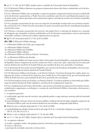 c	Lei nº 11.144, de 26-7-2005, dispõe sobre o subsídio do Procurador-Geral da República.
§ 3º O Ministério Público elaborará sua proposta orçamentária dentro dos limites estabelecidos na lei de dire-
trizes orçamentárias.
§ 4º Se o Ministério Público não encaminhar a respectiva proposta orçamentária dentro do prazo estabelecido
na lei de diretrizes orçamentárias, o Poder Executivo considerará, para fins de consolidação da proposta orça-
mentária anual, os valores aprovados na lei orçamentária vigente, ajustados de acordo com os limites estipulados
na forma do § 3º.
§ 5º Se a proposta orçamentária de que trata este artigo for encaminhada em desacordo com os limites estipula-
dos na forma do § 3º, o Poder Executivo procederá aos ajustes necessários para fins de consolidação da proposta
orçamentária anual.
§ 6º Durante a execução orçamentária do exercício, não poderá haver a realização de despesas ou a assunção
de obrigações que extrapolem os limites estabelecidos na lei de diretrizes orçamentárias, exceto se previamente
autorizadas, mediante a abertura de créditos suplementares ou especiais.
c	§§ 4º a 6º acrescidos pela EC nº 45, de 8-12-2004.
Art. 128. O Ministério Público abrange:
I – o Ministério Público da União, que compreende:
a)	o Ministério Público Federal;
b)	o Ministério Público do Trabalho;
c)	o Ministério Público Militar;
d)	o Ministério Público do Distrito Federal e Territórios;
II – os Ministérios Públicos dos Estados.
§ 1º O Ministério Público da União tem por chefe o Procurador-Geral da República, nomea­do pelo Presidente
da República dentre integrantes da carreira, maiores de trinta e cinco anos, após a aprovação de seu nome pela
maioria absoluta dos membros do Senado Federal, para mandato de dois anos, permitida a recondução.
§ 2º A destituição do Procurador-Geral da Re­pública, por iniciativa do Presidente da Re­pública, deverá ser pre-
cedida de autorização da maioria absoluta do Senado Federal.
§ 3º Os Ministérios Públicos dos Estados e o do Distrito Federal e Territórios formarão lista tríplice dentre in-
tegrantes da carreira, na forma da lei respectiva, para escolha de seu Procurador-Geral, que será nomeado pelo
Chefe do Poder Executivo, para mandato de dois anos, permitida uma recondução.
§ 4º Os Procuradores-Gerais nos Estados e no Distrito Federal e Territórios poderão ser destituídos por delibe-
ração da maioria absoluta do Poder Legislativo, na forma da lei complementar respectiva.
§ 5º Leis complementares da União e dos Estados, cuja iniciativa é facultada aos respectivos Procuradores-Gerais,
estabelecerão a organização, as atribuições e o estatuto de cada Ministério Público, observadas, relativamente a
seus membros:
I – as seguintes garantias:
a)	vitaliciedade, após dois anos de exercício, não podendo perder o cargo senão por sentença judicial transitada
em julgado;
b) inamovibilidade, salvo por motivo de interesse público, mediante decisão do órgão colegiado competente do
Ministério Público, pelo voto da maioria absoluta de seus membros, assegurada ampla defesa;
c	Alínea b com a redação dada pela EC nº 45, de 8-12-2004.
c)	irredutibilidade de subsídio, fixado na forma do artigo 39, § 4º, e ressalvado o disposto nos artigos 37, X e XI,
150, II, 153, III,153, § 2º, I;
c	Alínea c com a redação dada pela EC nº 19, de 4-6-1998.
c	Lei nº 11.144, de 26-7-2005, dispõe sobre o subsídio do Procurador-Geral da República.
II – as seguintes vedações:
a)	receber, a qualquer título e sob qualquer pretexto, honorários, percentagens ou custas processuais;
b)	exercer a advocacia;
c)	participar de sociedade comercial, na forma da lei;
 