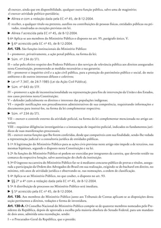 d)	exercer, ainda que em disponibilidade, qualquer outra função pública, salvo uma de magistério;
e) exercer atividade político-partidária;
c	Alínea e com a redação dada pela EC nº 45, de 8-12-2004.
f)	 receber, a qualquer título ou pretexto, auxílios ou contribuições de pessoas físicas, entidades públicas ou pri-
vadas, ressalvadas as exceções previstas em lei.
c	Alínea f acrescida pela EC nº 45, de 8-12-2004.
§ 6º Aplica-se aos membros do Ministério Público o disposto no art. 95, parágrafo único, V.
c	§ 6º acrescido pela EC nº 45, de 8-12-2004.
Art. 129. São funções institucionais do Ministério Público:
I – promover, privativamente, a ação penal pública, na forma da lei;
c	Súm. nº 234 do STJ.
II – zelar pelo efetivo respeito dos Poderes Públicos e dos serviços de relevância pública aos direitos assegurados
nesta Constituição, promovendo as medidas necessárias a sua garantia;
III – promover o inquérito civil e a ação civil pública, para a proteção do patrimônio público e social, do meio
ambiente e de outros interesses difusos e coletivos;
c	Lei nº 7.347, de 24-7-1985 (Lei da Ação Civil Pública).
c	Súm. nº 643 do STF.
IV – promover a ação de inconstitucionalidade ou representação para fins de intervenção da União e dos Estados,
nos casos previstos nesta Constituição;
V – defender judicialmente os direitos e interesses das populações indígenas;
VI – expedir notificações nos procedimentos administrativos de sua competência, requisitando informações e
documentos para instruí-los, na forma da lei complementar respectiva;
c	Súm. nº 234 do STJ.
VII – exercer o controle externo da atividade policial, na forma da lei complementar mencionada no artigo an-
terior;
VIII – requisitar diligências investigatórias e a instauração de inquérito policial, indicados os fundamentos jurí-
dicos de suas manifestações processuais;
IX – exercer outras funções que lhe forem conferidas, desde que compatíveis com sua finalidade, sendo-lhe vedada
a representação judicial e a consultoria jurídica de entidades públicas.
§ 1º A legitimação do Ministério Público para as ações civis previstas neste artigo não impede a de terceiros, nas
mesmas hipóteses, segundo o disposto nesta Constituição e na lei.
§ 2º As funções do Ministério Público só podem ser exercidas por integrantes da carreira, que deverão residir na
comarca da respectiva lotação, salvo autorização do chefe da instituição.
§ 3º O ingresso na carreira do Ministério Público far-se-á mediante concurso público de provas e títulos, assegu-
rada a participação da Ordem dos Advogados do Brasil em sua realização, exigindo-se do bacharel em direito, no
mínimo, três anos de atividade jurídica e observando-se, nas nomeações, a ordem de classificação.
§ 4º Aplica-se ao Ministério Público, no que couber, o disposto no art. 93.
c	§§ 2º a 4º com a redação dada pela EC nº 45, de 8-12-2004.
§ 5º A distribuição de processos no Ministério Público será imediata.
c	§ 5º acrescido pela EC nº 45, de 8-12-2004.
Art. 130. Aos membros do Ministério Público junto aos Tribunais de Contas apli­cam-se as disposições desta
seção pertinentes a direitos, vedações e forma de investidura.
Art. 130-A. O Conselho Nacional do Ministério Público compõe-se de quatorze membros nomeados pelo Pre-
sidente da República, depois de aprovada a escolha pela maioria absoluta do Senado Federal, para um mandato
de dois anos, admitida uma recondução, sendo:
I – o Procurador-Geral da República, que o preside;
 