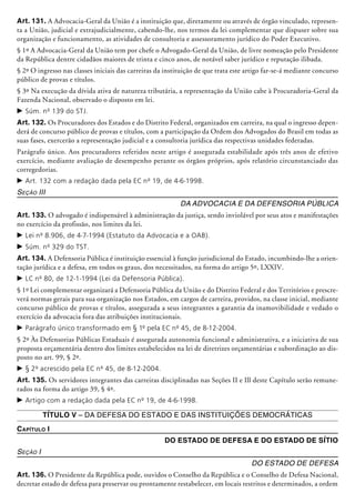 Art. 131. A Advocacia-Geral da União é a instituição que, diretamente ou através de órgão vinculado, represen-
ta a União, judicial e extrajudicialmente, cabendo-lhe, nos termos da lei complementar que dispuser sobre sua
organização e funcionamento, as atividades de consultoria e assessoramento jurídico do Poder Executivo.
§ 1º A Advocacia-Geral da União tem por chefe o Advogado-Geral da União, de livre nomea­ção pelo Presidente
da República dentre cidadãos maiores de trinta e cinco anos, de notável saber jurídico e reputação ilibada.
§ 2º O ingresso nas classes iniciais das carreiras da instituição de que trata este artigo far-se-á mediante concurso
público de provas e títulos.
§ 3º Na execução da dívida ativa de natureza tributária, a representação da União cabe à Procuradoria-Geral da
Fazenda Nacional, observado o disposto em lei.
c	Súm. nº 139 do STJ.
Art. 132. Os Procuradores dos Estados e do Distrito Federal, organizados em carreira, na qual o ingresso depen-
derá de concurso público de provas e títulos, com a participação da Ordem dos Advogados do Brasil em todas as
suas fases, exercerão a representação judicial e a consultoria jurídica das respectivas unidades federadas.
Parágrafo único. Aos procuradores referidos neste artigo é assegurada estabilidade após três anos de efetivo
exercício, mediante avaliação de desempenho perante os órgãos próprios, após relatório circunstanciado das
corregedorias.
c	Art. 132 com a redação dada pela EC nº 19, de 4-6-1998.
Seção III
Da Advocacia e da Defensoria Pública
Art. 133. O advogado é indispensável à administração da justiça, sendo inviolável por seus atos e manifestações
no exercício da profissão, nos limites da lei.
c	Lei nº 8.906, de 4-7-1994 (Estatuto da Advocacia e a OAB).
c	Súm. nº 329 do TST.
Art. 134. A Defensoria Pública é instituição essencial à função jurisdicional do Estado, incumbindo-lhe a orien-
tação jurídica e a defesa, em todos os graus, dos necessitados, na forma do artigo 5º, LXXIV.
c	LC nº 80, de 12-1-1994 (Lei da Defensoria Pública).
§ 1º Lei complementar organizará a Defen­soria Pú­bli­ca da União e do Distrito Federal e dos Territórios e prescre-
verá normas gerais para sua organização nos Estados, em cargos de carreira, providos, na classe inicial, mediante
concurso público de provas e títulos, assegurada a seus integrantes a garantia da inamovibilidade e vedado o
exercício da advocacia fora das atribuições institu­cionais.
c	Parágrafo único transformado em § 1º pela EC nº 45, de 8-12-2004.
§ 2º Às Defensorias Públicas Estaduais é assegurada autonomia funcional e administrativa, e a iniciativa de sua
proposta orçamentária dentro dos limites estabelecidos na lei de diretrizes orçamentárias e subordinação ao dis-
posto no art. 99, § 2º.
c	§ 2º acrescido pela EC nº 45, de 8-12-2004.
Art. 135. Os servidores integrantes das carreiras disciplinadas nas Seções II e Ill deste Capítulo serão remune-
rados na forma do artigo 39, § 4º.
c	Artigo com a redação dada pela EC nº 19, de 4-6-1998.
Título V – Da Defesa do Estado e das Instituições Democráticas
Capítulo I
Do Estado de Defesa e do Estado de Sítio
Seção I
Do Estado de Defesa
Art. 136. O Presidente da República pode, ouvidos o Conselho da República e o Conselho de Defesa Nacional,
decretar estado de defesa para preservar ou prontamente restabelecer, em locais restritos e determinados, a ordem
 