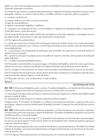 pública ou a paz social ameaçadas por grave e iminente instabilidade institucional ou atingidas por calamidades
de grandes proporções na natureza.
§ 1º O decreto que instituir o estado de defesa determinará o tempo de sua duração, especificará as áreas a serem
abrangidas e indicará, nos termos e limites da lei, as medidas coercitivas a vigorarem, dentre as seguintes:
I – restrições aos direitos de:
a)	reunião, ainda que exercida no seio das associações;
b)	sigilo de correspondência;
c)	sigilo de comunicação telegráfica e telefônica;
II – ocupação e uso temporário de bens e serviços públicos, na hipótese de calamidade pública, respondendo a
União pelos danos e custos decorrentes.
§ 2º O tempo de duração do estado de defesa não será superior a trinta dias, podendo ser prorrogado uma vez,
por igual período, se persistirem as razões que justificaram a sua decretação.
§ 3º Na vigência do estado de defesa:
I – a prisão por crime contra o Estado, determinada pelo executor da medida, será por este comunicada imedia-
tamente ao juiz competente, que a relaxará, se não for legal, facultado ao preso requerer exame de corpo de delito
à autoridade policial;
II – a comunicação será acompanhada de declaração, pela autoridade, do estado físico e mental do detido no
momento de sua autuação;
III – a prisão ou detenção de qualquer pessoa não poderá ser superior a dez dias, salvo quando autorizada pelo
Poder Judiciário;
IV – é vedada a incomunicabilidade do preso.
§ 4º Decretado o estado de defesa ou sua prorrogação, o Presidente da República, dentro de vinte e quatro horas,
submeterá o ato com a respectiva justificação ao Congresso Nacional, que decidirá por maioria absoluta.
§ 5º Se o Congresso Nacional estiver em recesso, será convocado, extraordinariamente, no prazo de cinco dias.
§ 6º O Congresso Nacional apreciará o decreto dentro de dez dias contados de seu recebimento, devendo conti-
nuar funcionando enquanto vigorar o estado de defesa.
§ 7º Rejeitado o decreto, cessa imediatamente o estado de defesa.
Seção II
Do Estado de Sítio
Art. 137. O Presidente da República pode, ouvidos o Conselho da República e o Conselho de Defesa Nacional,
solicitar ao Congresso Nacional autorização para decretar o estado de sítio nos casos de:
I – comoção grave de repercussão nacional ou ocorrência de fatos que comprovem a ineficácia de medida tomada
durante o estado de defesa;
II – declaração de estado de guerra ou resposta a agressão armada estrangeira.
Parágrafo único. O Presidente da República, ao solicitar autorização para decretar o estado de sítio ou sua
prorrogação, relatará os motivos determinantes do pedido, devendo o Congresso Nacional decidir por maioria
absoluta.
Art. 138. O decreto do estado de sítio indicará sua duração, as normas necessárias a sua execução e as garantias
constitucionais que ficarão sus­pensas, e, depois de publicado, o Presidente da República designará o executor das
medidas específicas e as áreas abrangidas.
§ 1º O estado de sítio, no caso do artigo 137, I, não poderá ser decretado por mais de trinta dias, nem prorrogado,
de cada vez, por prazo superior; no do inciso II, poderá ser decretado por todo o tempo que perdurar a guerra ou
a agressão armada estrangeira.
§ 2º Solicitada autorização para decretar o estado de sítio durante o recesso parlamentar, o Presidente do Senado
Federal, de imediato, convocará extraordinariamente o Congresso Nacional para se reunir dentro de cinco dias,
a fim de apreciar o ato.
§ 3º O Congresso Nacional permanecerá em funcionamento até o término das medidas coer­citivas.
 