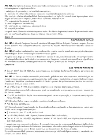 Art. 139. Na vigência do estado de sítio decretado com fundamento no artigo 137, I, só poderão ser tomadas
contra as pessoas as seguintes medidas:
I – obrigação de permanência em localidade determinada;
II – detenção em edifício não destinado a acusados ou condenados por crimes comuns;
III – restrições relativas à inviolabilidade da correspondência, ao sigilo das comunicações, à prestação de infor-
mações e à liberdade de imprensa, radiodifusão e televisão, na forma da lei;
IV – suspensão da liberdade de reunião;
V – busca e apreensão em domicílio;
VI – intervenção nas empresas de serviços públicos;
VII – requisição de bens.
Parágrafo único. Não se inclui nas restrições do inciso III a difusão de pronunciamentos de parlamentares efetu-
ados em suas Casas Legislativas, desde que liberada pela respectiva Mesa.
Seção III
Disposições Gerais
Art. 140. A Mesa do Congresso Nacional, ouvidos os líderes partidários, designará Comissão composta de cinco
de seus membros para acompanhar e fiscalizar a execução das medidas referentes ao estado de defesa e ao estado
de sítio.
Art. 141. Cessado o estado de defesa ou o estado de sítio, cessarão também seus efeitos, sem prejuízo da respon-
sabilidade pelos ilícitos cometidos por seus executores ou agentes.
Parágrafo único. Logo que cesse o estado de defesa ou o estado de sítio, as medidas aplicadas em sua vigência serão
relatadas pelo Presidente da República, em mensagem ao Congresso Nacional, com especificação e justificação
das providências adotadas, com relação nominal dos atingidos, e indicação das restrições aplicadas.
Capítulo II
Das Forças Armadas
c	Dec. nº 3.897, de 24-8-2001, fixa as diretrizes para o emprego das Forças Armadas na garantia da Lei
e da Ordem.
Art. 142. As Forças Armadas, constituídas pela Marinha, pelo Exército e pela Aeronáutica, são instituições na-
cionais permanentes e regulares, organizadas com base na hierarquia e na disciplina, sob a autoridade suprema do
Presidente da República, e destinam-se à defesa da Pátria, à garantia dos poderes constitucionais e, por iniciativa
de qualquer destes, da lei e da ordem.
c	LC nº 69, de 23-7-1991, dispõe sobre a organização e emprego das Forças Armadas.
§ 1º Lei complementar estabelecerá as nor­mas gerais a serem adotadas na organização, no preparo e no emprego
das Forças Armadas.
c	LC nº 97, de 9-6-1999, dispõe sobre as normas gerais para a organização, o preparo e o emprego das
Forças Armadas.
§ 2º Não caberá habeas corpus em relação a punições disciplinares militares.
c	Art. 42 desta Constituição.
§ 3º Os membros das Forças Armadas são denominados militares, aplicando-se-lhes, além das que vierem a ser
fixadas em lei, as seguintes disposições:
c	§ 3º acrescido pela EC nº 18, de 5-2-1998.
c	Lei nº 9.786, de 8-2-1999, dispõe sobre o ensino do Exército Brasileiro.
c	Dec. nº 3.182, de 23-9-1999, regulamenta a Lei nº 9.786, de 8-2-1999, que dispõe sobre o ensino do
Exército Brasileiro.
I – as patentes, com prerrogativas, direitos e deveres a elas inerentes, são conferidas pelo Presidente da República
e asseguradas em plenitude aos oficiais da ativa, da reserva ou reformados, sendo-lhes privativos os títulos e postos
militares e, juntamente com os demais membros, o uso dos uniformes das Forças Armadas;
II – o militar em atividade que tomar posse em cargo ou emprego público civil permanente será transferido para
a reserva, nos termos da lei;
 