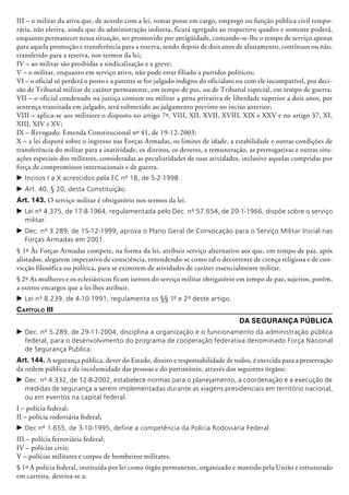 III – o militar da ativa que, de acordo com a lei, tomar posse em cargo, emprego ou função pública civil tempo-
rária, não eletiva, ainda que da administração indireta, ficará agregado ao respectivo quadro e somente poderá,
enquanto permanecer nessa situação, ser promovido por anti­güidade, contando-se-lhe o tempo de serviço apenas
para aquela promoção e transferência para a reserva, sendo depois de dois anos de afastamento, contínuos ou não,
transferido para a reserva, nos termos da lei;
IV – ao militar são proibidas a sindicalização e a greve;
V – o militar, enquanto em serviço ativo, não pode estar filiado a partidos políticos;
VI – o oficial só perderá o posto e a patente se for julgado indigno do oficialato ou com ele incompatível, por deci-
são de Tribunal militar de caráter permanente, em tempo de paz, ou de Tribunal especial, em tempo de guerra;
VII – o oficial condenado na justiça comum ou militar a pena privativa de liberdade superior a dois anos, por
sentença transitada em julgado, será submetido ao julgamento previsto no inciso anterior;
VIII – aplica-se aos militares o disposto no artigo 7º, VIII, XII, XVII, XVIII, XIX e XXV e no artigo 37, XI,
XIII, XIV e XV;
IX – Revogado. Emenda Constitucional nº 41, de 19-12-2003;
X – a lei disporá sobre o ingresso nas Forças Armadas, os limites de idade, a estabilidade e outras condições de
transferência do militar para a inatividade, os direitos, os deveres, a remuneração, as prer­rogativas e outras situ-
ações especiais dos militares, consideradas as peculiaridades de suas atividades, inclusive aquelas cumpridas por
força de compromissos internacionais e de guerra.
c	Incisos I a X acrescidos pela EC nº 18, de 5-2-1998.
c	Art. 40, § 20, desta Constituição.
Art. 143. O serviço militar é obrigatório nos termos da lei.
c	Lei nº 4.375, de 17-8-1964, regulamentada pelo Dec. nº 57.654, de 20-1-1966, dispõe sobre o serviço
militar.
c	Dec. nº 3.289, de 15-12-1999, aprova o Plano Geral de Convocação para o Serviço Militar Inicial nas
Forças Armadas em 2001.
§ 1º Às Forças Armadas compete, na forma da lei, atribuir serviço alternativo aos que, em tempo de paz, após
alistados, alegarem imperativo de consciência, entendendo-se como tal o decorrente de crença religiosa e de con-
vicção filosófica ou política, para se eximirem de atividades de caráter essencialmente militar.
§ 2º As mulheres e os eclesiásticos ficam isentos do serviço militar obrigatório em tempo de paz, sujeitos, porém,
a outros encargos que a lei lhes atribuir.
c	Lei nº 8.239, de 4-10-1991, regulamenta os §§ 1º e 2º deste artigo.
Capítulo III
Da Segurança Pública
c	Dec. nº 5.289, de 29-11-2004, disciplina a organização e o funcionamento da administração pública
federal, para o desenvolvimento do programa de cooperação federativa denominado Força Nacional
de Segurança Publica.
Art. 144. A segurança pública, dever do Estado, direito e responsabilidade de todos, é exercida para a preservação
da ordem pública e da incolumidade das pessoas e do patrimônio, através dos seguintes órgãos:
c	Dec. nº 4.332, de 12-8-2002, estabelece normas para o planejamento, a coordenação e a execução de
medidas de segurança a serem implementadas durante as viagens presidenciais em território nacional,
ou em eventos na capital federal.
I – polícia federal;
II – polícia rodoviária federal;
c	Dec nº 1.655, de 3-10-1995, define a competência da Polícia Rodoviária Federal.
III – polícia ferroviária federal;
IV – polícias civis;
V – polícias militares e corpos de bombeiros militares.
§ 1º A polícia federal, instituída por lei como órgão permanente, organizado e mantido pela União e estruturado
em carreira, destina-se a:
 