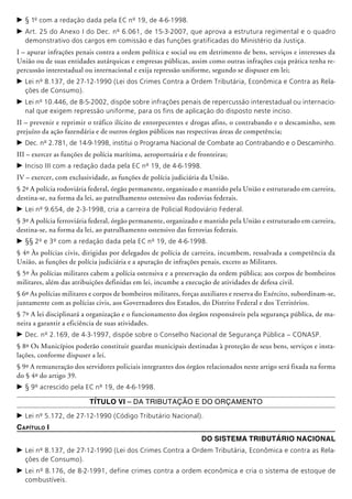 c	§ 1º com a redação dada pela EC nº 19, de 4-6-1998.
c	Art. 25 do Anexo I do Dec. nº 6.061, de 15-3-2007, que aprova a estrutura regimental e o quadro
demonstrativo dos cargos em comissão e das funções gratificadas do Ministério da Justiça.
I – apurar infrações penais contra a ordem política e social ou em detrimento de bens, serviços e interesses da
União ou de suas entidades au­tárquicas e empresas públicas, assim como outras infrações cuja prática tenha re-
percussão interestadual ou internacional e exija repressão uniforme, segundo se dispuser em lei;
c	Lei nº 8.137, de 27-12-1990 (Lei dos Crimes Contra a Ordem Tributária, Econômica e Contra as Rela-
ções de Consumo).
c	Lei nº 10.446, de 8-5-2002, dispõe sobre infrações penais de repercussão interestadual ou internacio-
nal que exigem repressão uniforme, para os fins de aplicação do disposto neste inciso.
II – prevenir e reprimir o tráfico ilícito de entorpecentes e drogas afins, o contrabando e o descaminho, sem
prejuízo da ação fazen­dária e de outros órgãos públicos nas respectivas áreas de competência;
c	Dec. nº 2.781, de 14-9-1998, institui o Programa Nacional de Combate ao Contrabando e o Descaminho.
III – exercer as funções de polícia marítima, aeroportuária e de fronteiras;
c	Inciso III com a redação dada pela EC nº 19, de 4-6-1998.
IV – exercer, com exclusividade, as funções de polícia judiciária da União.
§ 2º A polícia rodoviária federal, órgão permanente, organizado e mantido pela União e estruturado em carreira,
destina-se, na forma da lei, ao patrulhamento ostensivo das rodovias federais.
c	Lei nº 9.654, de 2-3-1998, cria a carreira de Policial Rodoviário Federal.
§ 3º A polícia ferroviária federal, órgão permanente, organizado e mantido pela União e estruturado em carreira,
destina-se, na forma da lei, ao patrulhamento ostensivo das ferrovias federais.
c	§§ 2º e 3º com a redação dada pela EC nº 19, de 4-6-1998.
§ 4º Às polícias civis, dirigidas por delegados de polícia de carreira, incumbem, ressalvada a competência da
União, as funções de polícia judiciária e a apuração de infrações penais, exceto as Militares.
§ 5º Às polícias militares cabem a polícia ostensiva e a preservação da ordem pública; aos corpos de bombeiros
militares, além das atribuições definidas em lei, incumbe a execução de atividades de defesa civil.
§ 6º As polícias militares e corpos de bombeiros militares, forças auxiliares e reserva do Exército, subordinam-se,
juntamente com as polícias civis, aos Governadores dos Estados, do Distrito Federal e dos Territórios.
§ 7º A lei disciplinará a organização e o funcionamento dos órgãos responsáveis pela segurança pública, de ma-
neira a garantir a efi­ciência de suas atividades.
c	Dec. nº 2.169, de 4-3-1997, dispõe sobre o Conselho Nacional de Segurança Pública – CONASP.
§ 8º Os Municípios poderão constituir guardas municipais destinadas à proteção de seus bens, serviços e insta-
lações, conforme dispuser a lei.
§ 9º A remuneração dos servidores policiais integrantes dos órgãos relacionados neste artigo será fixada na forma
do § 4º do artigo 39.
c	§ 9º acrescido pela EC nº 19, de 4-6-1998.
Título VI – Da Tributação e do Orçamento
c	Lei nº 5.172, de 27-12-1990 (Código Tributário Nacional).
Capítulo I
Do Sistema Tributário Nacional
c	Lei nº 8.137, de 27-12-1990 (Lei dos Crimes Contra a Ordem Tributária, Econômica e contra as Rela-
ções de Consumo).
c	Lei nº 8.176, de 8-2-1991, define crimes contra a ordem econômica e cria o sistema de estoque de
combustíveis.
 