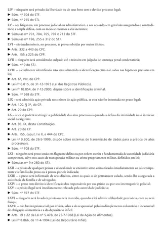 LIV – ninguém será privado da liberdade ou de seus bens sem o devido processo legal;
c	Súm. nº 704 do STF.
c	Súm. nº 255 do STJ.
LV – aos litigantes, em processo judicial ou administrativo, e aos acusados em geral são assegurados o contradi-
tório e ampla defesa, com os meios e recursos a ela inerentes;
c	Súmulas nos
701, 704, 705, 707 e 712 do STF.
c	Súmulas nos
196, 255 e 312 do STJ.
LVI – são inadmissíveis, no processo, as provas obtidas por meios ilícitos;
c	Arts. 332 a 443 do CPC.
c	Arts. 155 a 225 do CPP.
LVII – ninguém será considerado culpado até o trânsito em julgado de sentença penal condenatória;
c	Súm. nº 9 do STJ.
LVIII – o civilmente identificado não será submetido à identificação criminal, salvo nas hipóteses previstas em
lei;
c	Art. 6º, VIII, do CPP.
c	Lei nº 6.015, de 31-12-1973 (Lei dos Registros Públicos).
c	Lei nº 10.054, de 7-12-2000, dispõe sobre a identificação criminal.
c	Súm. nº 568 do STF.
LIX – será admitida ação privada nos crimes de ação pública, se esta não for intentada no prazo legal;
c	Art. 100, § 3º, do CP.
c	Art. 29 do CPP.
LX – a lei só poderá restringir a publicidade dos atos processuais quando a defesa da intimidade ou o interesse
social o exigirem;
c	Art. 93, IX, desta Constituição.
c	Art. 20 do CP.
c	Arts. 155, caput, I e II, e 444 do CPC.
c	Lei nº 9.800, de 26-5-1999, dispõe sobre sistemas de transmissão de dados para a prática de atos
processuais.
c	Súm. nº 708 do STF.
LXI – ninguém será preso senão em flagrante delito ou por ordem escrita e fundamentada de autoridade judiciária
competente, salvo nos casos de transgressão militar ou crime propriamente militar, definidos em lei;
c	Súmulas nos
9 e 280 do STJ.
LXII – a prisão de qualquer pessoa e o local onde se encontre serão comunicados imediatamente ao juiz compe-
tente e à família do preso ou à pessoa por ele indicada;
LXIII – o preso será informado de seus direitos, entre os quais o de permanecer calado, sendo-lhe assegurada a
assistência da família e de advogado;
LXIV – o preso tem direito à identificação dos responsáveis por sua prisão ou por seu interrogatório policial;
LXV – a prisão ilegal será imediatamente relaxada pela autoridade judiciária;
c	Súm. nº 697 do STF.
LXVI – ninguém será levado à prisão ou nela mantido, quando a lei admitir a liberdade provisória, com ou sem
fiança;
LXVII – não haverá prisão civil por dívida, salvo a do responsável pelo inadimplemento voluntário e inescusável
de obrigação alimentícia e a do depositário infiel;
c	Arts. 19 e 22 da Lei nº 5.478, de 25-7-1968 (Lei da Ação de Alimentos).
c	Lei nº 8.866, de 11-4-1994 (Lei do Depositário Infiel).
 