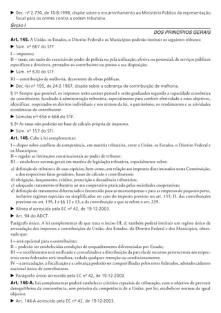 c	Dec. nº 2.730, de 10-8-1998, dispõe sobre o encaminhamento ao Ministério Público da representação
fiscal para os crimes contra a ordem tributária.
Seção I
Dos Princípios Gerais
Art. 145. A União, os Estados, o Distrito Federal e os Municípios poderão instituir os seguintes tributos:
c	Súm. nº 667 do STF.
I – impostos;
II – taxas, em razão do exercício do poder de polícia ou pela utilização, efetiva ou poten­cial, de serviços públicos
específicos e divisíveis, prestados ao contribuinte ou postos a sua disposição;
c	Súm. nº 670 do STF.
III – contribuição de melhoria, decorrente de obras públicas.
c	Dec.-lei nº 195, de 24-2-1967, dispõe sobre a cobrança da contribuição de melhoria.
§ 1º Sempre que possível, os impostos terão caráter pessoal e serão graduados segundo a capacidade econômica
do contribuinte, facultado à administração tributária, especialmente para conferir efetividade a esses objetivos,
identificar, respeitados os direitos individuais e nos termos da lei, o patrimônio, os rendimentos e as atividades
econômicas do contribuinte.
c	Súmulas nos
656 e 668 do STF.
§ 2º As taxas não poderão ter base de cálculo própria de impostos.
c	Súm. nº 157 do STJ.
Art. 146. Cabe à lei complementar:
I – dispor sobre conflitos de competência, em matéria tributária, entre a União, os Estados, o Distrito Federal e
os Municípios;
II – regular as limitações constitucionais ao poder de tributar;
III – estabelecer normas gerais em matéria de legislação tributária, especialmente sobre:
a)	definição de tributos e de suas espécies, bem como, em relação aos impostos discriminados nesta Cons­tituição,
a dos respectivos fatos geradores, bases de cálculo e contribuintes;­
b)	obrigação, lançamento, crédito, prescrição e decadência tributários;
c)	adequado tratamento tributário ao ato cooperativo praticado pelas sociedades cooperativas;
d)	definição de tratamento diferenciado e favorecido para as microempresas e para as empresas de pequeno porte,
inclusive regimes especiais ou simplificados no caso do imposto previsto no art. 155, II, das contribuições
previstas no art. 195, I e §§ 12 e 13, e da contribuição a que se refere o art. 239.
c	Alínea d acrescida pela EC nº 42, de 19-12-2003.
c	Art. 94 do ADCT.
Parágrafo único. A lei complementar de que trata o inciso III, d, também poderá instituir um regime único de
arrecadação dos impostos e contribuições da União, dos Estados, do Distrito Federal e dos Municípios, obser-
vado que:
I – será opcional para o contribuinte;
II – poderão ser estabelecidas condições de enquadramento diferenciadas por Estado;
III – o recolhimento será unificado e centralizado e a distribuição da parcela de recursos pertencentes aos respec-
tivos entes federados será imediata, vedada qualquer retenção ou condicionamento;
IV – a arrecadação, a fiscalização e a cobrança poderão ser compartilhadas pelos entes federados, adotado cadastro
nacional único de contribuintes.
c	Parágrafo único acrescido pela EC nº 42, de 19-12-2003.
Art. 146-A. Lei complementar poderá estabelecer critérios especiais de tributação, com o objetivo de prevenir
desequilíbrios da concorrência, sem prejuízo da competência de a União, por lei, estabelecer normas de igual
objetivo.
c	Art. 146-A acrescido pela EC nº 42, de 19-12-2003.
 