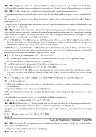 Art. 147. Competem à União, em Território Federal, os impostos estaduais e, se o Território não for dividido
em Municípios, cumulativamente, os impostos municipais; ao Distrito Federal cabem os impostos municipais.
Art. 148. A União, mediante lei complementar, poderá instituir empréstimos compulsórios:
I – para atender a despesas ex­tra­ordiná­rias, decorrentes de calamidade pública, de guerra externa ou sua iminên-
cia;
II – no caso de investimento público de caráter urgente e de relevante interesse nacional, observado o disposto
no artigo 150, III, b.
Parágrafo único. A aplicação dos recursos provenientes de empréstimo compulsório será vinculada à despesa que
fundamentou sua instituição.
Art. 149. Compete exclusivamente à União instituir contribuições sociais, de intervenção no domínio econô-
mico e de interesse das categorias profissionais ou econômicas, como instrumento de sua atuação nas respectivas
áreas, observado o disposto nos artigos 146, III, e 150, I e III, e sem prejuízo do previsto no artigo 195, § 6º,
relativamente às contribuições a que alude o dispositivo.
c	Lei nº 10.336, de 19-12-2001, institui a Contribuição de Intervenção no Domínio Econômico incidente
sobre a importação e a comercialização de petróleo e seus derivados, gás natural e seus derivados e
álcool etílico combustível – CIDE a que se refere este artigo.
§ 1º Os Estados, o Distrito Federal e os Municípios instituirão contribuição, cobrada de seus servidores, para o
custeio, em benefício destes, do regime previdenciário de que trata o art. 40, cuja alíquota não será inferior à da
contribuição dos servidores titulares de cargos efetivos da União.
c	§ 1º com a redação dada pela EC nº 41, de 19-12-2003.
§ 2º As contribuições sociais e de intervenção no domínio econômico de que trata o caput deste artigo:
I – não incidirão sobre as receitas decorrentes de exportação;
II – incidirão também sobre a importação de produtos estrangeiros ou serviços;
c	Inciso II com a redação dada pela EC nº 42, de 19-12-2003.
c	Lei nº 10.336, de 19-12-2001, institui Contribuição de Intervenção no Domínio Econômico inciden-
te sobre a importação e a comercialização de petróleo e seus derivados e álcool etílico combustível
(CIDE).
c	Lei nº 10.865, de 30-4-2004, dispõe sobre o PIS/PASEP-Importação e a COFINS-Importação.
III – poderão ter alíquotas:
a) ad valorem, tendo por base o faturamento, a receita bruta ou o valor da operação e, no caso de importação, o
valor aduaneiro;
b) específica, tendo por base a unidade de medida adotada.
§ 3º A pessoa natural destinatária das operações de importação poderá ser equiparada a pessoa jurídica, na forma
da lei.
§ 4º A lei definirá as hipóteses em que as contribuições incidirão uma única vez.
c	§§ 2º a 4º acrescidos pela EC nº 33, de 11-12-2001.
Art. 149-A. Os Municípios e o Distrito Federal poderão instituir contribuição, na forma das respectivas leis,
para o custeio do serviço de iluminação pública, observado o disposto no art. 150, I e III.
Parágrafo único. É facultada a cobrança da contribuição a que se refere o caput, na fatura de consumo de energia
elétrica.
c	Art. 149-A acrescido pela EC nº 39, de 19-12-2002.
Seção II
Das Limitações do Poder de Tributar
Art. 150. Sem prejuízo de outras garan­tias asseguradas ao contribuinte, é vedado à União, aos Estados, ao Dis-
trito Federal e aos Municípios:
I – exigir ou aumentar tributo sem lei que o estabeleça;
c	Art. 97, I e II, do CTN.
 