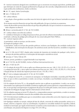 II – instituir tratamento desigual entre contribuintes que se encontrem em si­tua­ção equivalente, proibida qual-
quer dis­tinção em razão de ocupação profissional ou função por eles exercida, independentemente da denomi-
nação jurídica dos rendimentos, títulos ou direitos;
c	Art. 5º, caput, desta Constituição.
c	Súm. nº 658 do STF.
III – cobrar tributos:
a)	em relação a fatos geradores ocorridos antes do início da vigência da lei que os houver instituído ou aumen-
tado;
b)	no mesmo exercício financeiro em que haja sido publicada a lei que os instituiu ou aumentou;
c)	antes de decorridos noventa dias da data em que haja sido publicada a lei que os instituiu ou aumentou, obser-
vado o disposto na alínea b;
c	Alínea c acrescida pela EC nº 42, de 19-12-2003.
IV – utilizar tributo com efeito de confisco;
V – estabelecer limitações ao tráfego de pessoas ou bens, por meio de tributos interestaduais ou intermunicipais,
ressalvada a cobrança de pedágio pela utilização de vias conservadas pelo Poder Público;
VI – instituir impostos sobre:
a)	patrimônio, renda ou serviços, uns dos outros;
b)	templos de qualquer culto;
c)	patrimônio, renda ou serviços dos par­tidos políticos, inclusive suas fundações, das entidades sindicais dos
trabalhadores, das instituições de educação e de assistência social, sem fins lucrativos, atendidos os requisitos
da lei;
c	Lei nº 3.193, de 4-7-1957, dispõe sobre isenção de impostos em templos de qualquer culto, bens e
serviços de partidos políticos e instituições de educação e assistência social.
c	Súmulas nos
724 e 730 do STF.
d)	livros, jornais, periódicos e o papel destinado à sua impressão.
c	Lei nº 10.753, de 30-10-2003, institui a Política Internacional do Livro.
c	Súm. nº 657 do STF.
§ 1º A vedação do inciso III, b, não se aplica aos tributos previstos nos arts. 148, I, 153, I, II, IV e V; e 154, II;
e a vedação do inciso III, c, não se aplica aos tributos previstos nos arts. 148, I, 153, I, II, III e V; e 154, II, nem
à fixação da base de cálculo dos impostos previstos nos arts. 155, III, e 156, I.
c	§ 1º com a redação dada pela EC nº 42, de 19-12-2003.
§ 2º A vedação do inciso VI, a, é extensiva às autarquias e às fundações instituídas e man­tidas pelo Poder Pú-
blico, no que se refere ao patrimônio, à renda e aos serviços, vinculados a suas finalidades essenciais ou às delas
decorrentes.
§ 3º As vedações do inciso VI, a, e do parágrafo anterior não se aplicam ao patrimônio, à renda e aos serviços,
relacionados com exploração de atividades econômicas regidas pelas normas aplicáveis a empreendimentos priva-
dos, ou em que haja contraprestação ou pagamento de preços ou tarifas pelo usuário, nem exonera o promitente
comprador da obrigação de pagar imposto relativamente ao bem imóvel.
§ 4º As vedações expressas no inciso VI, alíneas b e c, compreendem somente o patri­mônio, a renda e os serviços,
relacio­nados com as finalidades essenciais das entidades nelas mencionadas.
§ 5º A lei determinará medidas para que os consumidores sejam esclarecidos acerca dos impostos que incidam
sobre mercadorias e serviços.
§ 6º Qualquer subsídio ou isenção, redução de base de cálculo, concessão de crédito presumido, anistia ou re-
missão, relativos a impostos, taxas ou contribuições, só poderá ser concedido mediante lei específica, federal,
estadual ou municipal, que regule exclusivamente as matérias acima enumeradas ou o correspondente tributo ou
contribuição, sem prejuízo do disposto no artigo 155, § 2º, XII, g.
 