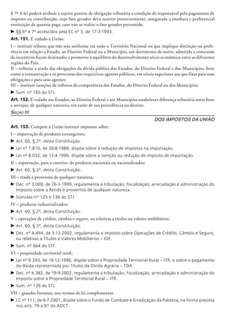 § 7º A lei poderá atribuir a sujeito passivo de obrigação tributária a condição de responsável pelo pagamento de
imposto ou contribuição, cujo fato gerador deva ocorrer posteriormente, assegurada a imediata e preferencial
restituição da quantia paga, caso não se realize o fato gerador presumido.
c	§§ 6º e 7º acrescidos pela EC nº 3, de 17-3-1993.
Art. 151. É vedado à União:
I – instituir tributo que não seja uniforme em todo o Território Nacional ou que implique distinção ou prefe-
rência em relação a Estado, ao Distrito Federal ou a Município, em detrimento de outro, admitida a concessão
de incentivos fiscais destinados a promover o equilíbrio do desenvolvimento sócio-econômico entre as diferentes
regiões do País;
II – tributar a renda das obrigações da dívida pública dos Estados, do Distrito Federal e dos Municípios, bem
como a remuneração e os proventos dos respectivos agentes públicos, em níveis superiores aos que fixar para suas
obrigações e para seus agentes;
III – instituir isenções de tributos da competência dos Estados, do Distrito Federal ou dos Municípios.
c	Súm. nº 185 do STJ.
Art. 152. É vedado aos Estados, ao Distrito Federal e aos Municípios estabelecer diferença tributária entre bens
e serviços, de qualquer natureza, em razão de sua procedência ou destino.
Seção III
Dos Impostos da União
Art. 153. Compete à União instituir impostos sobre:
I – importação de produtos estrangeiros;
c	Art. 60, § 2º, desta Constituição.
c	Lei nº 7.810, de 30-8-1989, dispõe sobre a redução de impostos na importação.
c	Lei nº 8.032, de 12-4-1990, dispõe sobre a isenção ou redução de imposto de importação.
II – exportação, para o exterior, de produtos nacionais ou nacionalizados;
c	Art. 60, § 2º, desta Constituição.
III – renda e proventos de qualquer natureza;
c	Dec. nº 3.000, de 26-3-1999, regulamenta a tributação, fiscalização, arrecadação e administração do
Imposto sobre a Renda e proventos de qualquer natureza.
c	Súmulas nos
125 e 136 do STJ.
IV – produtos industrializados;
c	Art. 60, § 2º, desta Constituição.
V – operações de crédito, câmbio e seguro, ou relativas a títulos ou valores mobiliários;
c	Art. 60, § 2º, desta Constituição.
c	Dec. nº 4.494, de 3-12-2002, regulamenta o imposto sobre Operações de Crédito, Câmbio e Seguro,
ou relativas a Títulos e Valores Mobiliá­rios – IOF.
c	Súm. nº 664 do STF.
VI – propriedade territorial rural;
c	Lei nº 9.393, de 19-12-1996, dispõe sobre a Propriedade Territorial Rural – ITR, e sobre o pagamento
da dívida representada por Títulos da Dívida Agrária – TDA.
c	Dec. nº 4.382, de 19-9-2002, regulamenta a tributação, fiscalização, arrecadação e administração do
Imposto sobre a Propriedade Territorial Rural – ITR.
c	Súm. nº 139 do STJ.
VII – grandes fortunas, nos termos de lei complementar.
c	LC nº 111, de 6-7-2001, dispõe sobre o Fundo de Combate e Erradicação da Pobreza, na forma prevista
nos arts. 79 a 81 do ADCT.
 