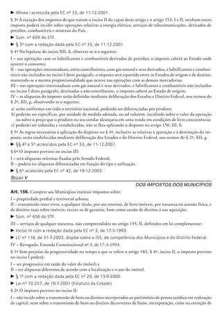 c	Alínea i acrescida pela EC nº 33, de 11-12-2001.
§ 3º À exceção dos impostos de que tratam o inciso II do caput deste artigo e o artigo 153, I e II, nenhum outro
imposto poderá incidir sobre operações relativas a energia elétrica, serviços de telecomunicações, derivados de
petróleo, combustíveis e minerais do País.
c	Súm. nº 659 do STF.
c	§ 3º com a redação dada pela EC nº 33, de 11-12-2001.
§ 4º Na hipótese do inciso XII, h, observar-se-á o seguinte:
I – nas operações com os lubrificantes e combustíveis derivados de petróleo, o imposto caberá ao Estado onde
ocorrer o consumo;
II – nas operações interestaduais, entre contribuintes, com gás natural e seus derivados, e lubrificantes e combus-
tíveis não incluídos no inciso I deste parágrafo, o imposto será repartido entre os Estados de origem e de destino,
mantendo-se a mesma proporcionalidade que ocorre nas operações com as demais mercadorias;
III – nas operações interestaduais com gás natural e seus derivados, e lubrificantes e combustíveis não incluídos
no inciso I deste parágrafo, destinadas a não contribuinte, o imposto caberá ao Estado de origem;
IV – as alíquotas do imposto serão definidas mediante deliberação dos Estados e Distrito Federal, nos termos do
§ 2º, XII, g, observando-se o seguinte:
a) 	serão uniformes em todo o território nacional, podendo ser diferenciadas por produto;
b) 	poderão ser específicas, por unidade de medida adotada, ou ad valorem, incidindo sobre o valor da operação
ou sobre o preço que o produto ou seu similar alcançaria em uma venda em condições de livre concorrência;
c) 	poderão ser reduzidas e restabe­lecidas, não se lhes aplicando o disposto no artigo 150, III, b.
§ 5º As regras necessárias à aplicação do disposto no § 4º, inclusive as relativas à apuração e à destinação do im-
posto, serão estabelecidas mediante deliberação dos Estados e do Distrito Federal, nos termos do § 2º, XII, g.
c	§§ 4º e 5º acrescidos pela EC nº 33, de 11-12-2001.
§ 6º O imposto previsto no inciso III:
I – terá alíquotas mínimas fixadas pelo Senado Federal;
II – poderá ter alíquotas diferenciadas em função do tipo e utilização.
c	§ 6º acrescido pela EC nº 42, de 19-12-2003.
Seção V
Dos Impostos dos Municípios
Art. 156. Compete aos Municípios instituir impostos sobre:
I – propriedade predial e territorial urbana;
II – transmissão inter vivos, a qualquer título, por ato oneroso, de bens imóveis, por natureza ou acessão física, e
de direitos reais sobre imóveis, exceto os de garantia, bem como cessão de direitos à sua aquisição;
c	Súm. nº 656 do STF.
III – serviços de qualquer natureza, não compreendidos no artigo 155, II, definidos em lei complementar;
c	Inciso III com a redação dada pela EC nº 3, de 17-3-1993.
c	LC nº 116, de 31-7-2003, dispõe sobre o ISS, de competência dos Municípios e do Distrito Federal.
IV – Revogado. Emenda Constitucional nº 3, de 17-3-1993.
§ 1º Sem prejuízo da progressividade no tempo a que se refere o artigo 182, § 4º, inciso II, o imposto previsto
no inciso I poderá:
I – ser progressivo em razão do valor do imóvel; e
II – ter alíquotas diferentes de acordo com a localização e o uso do imóvel.
c	§ 1º com a redação dada pela EC nº 29, de 13-9-2000.
c	Lei nº 10.257, de 10-7-2001 (Estatuto da Cidade).
§ 2º O imposto previsto no inciso II:
I – não incide sobre a transmissão de bens ou direitos incorporados ao patrimônio de pessoa jurídica em realização
de capital, nem sobre a transmissão de bens ou direitos decorrentes de fusão, incorporação, cisão ou extinção de
 