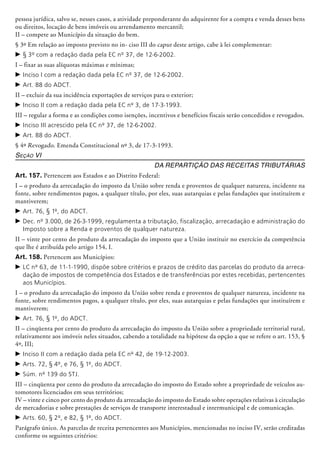 pessoa jurídica, salvo se, nesses casos, a atividade preponderante do adqui­rente for a compra e venda desses bens
ou direitos, locação de bens imóveis ou arrendamento mercantil;
II – compete ao Município da situação do bem.
§ 3º Em relação ao imposto previsto no in- ciso III do caput deste artigo, cabe à lei complementar:
c	§ 3º com a redação dada pela EC nº 37, de 12-6-2002.
I – fixar as suas alíquotas máximas e mínimas;
c	Inciso I com a redação dada pela EC nº 37, de 12-6-2002.
c	Art. 88 do ADCT.
II – excluir da sua incidência exportações de serviços para o exterior;
c	Inciso II com a redação dada pela EC nº 3, de 17-3-1993.
III – regular a forma e as condições como isenções, incentivos e benefícios fiscais serão concedidos e revogados.
c	Inciso III acrescido pela EC nº 37, de 12-6-2002.
c	Art. 88 do ADCT.
§ 4º Revogado. Emenda Constitucional nº 3, de 17-3-1993.
Seção VI
Da Repartição das Receitas Tributárias
Art. 157. Pertencem aos Estados e ao Distrito Federal:
I – o produto da arrecadação do imposto da União sobre renda e proventos de qualquer natureza, incidente na
fonte, sobre rendimentos pagos, a qualquer título, por eles, suas au­tarquias e pelas fundações que instituírem e
mantiverem;
c	Art. 76, § 1º, do ADCT.
c	Dec. nº 3.000, de 26-3-1999, regulamenta a tributação, fiscalização, arrecadação e administração do
Imposto sobre a Renda e proventos de qualquer natureza.
II – vinte por cento do produto da arrecadação do imposto que a União instituir no exercício da competência
que lhe é atribuída pelo artigo 154, I.
Art. 158. Pertencem aos Municípios:
c	LC nº 63, de 11-1-1990, dispõe sobre critérios e prazos de crédito das parcelas do produto da arreca-
dação de impostos de competência dos Estados e de transferências por estes recebidas, pertencentes
aos Municípios.
I – o produto da arrecadação do imposto da União sobre renda e proventos de qualquer natureza, incidente na
fonte, sobre rendimentos pagos, a qualquer título, por eles, suas au­tarquias e pelas fundações que instituírem e
mantiverem;
c	Art. 76, § 1º, do ADCT.
II – cinqüenta por cento do produto da arrecadação do imposto da União sobre a propriedade territorial rural,
relativamente aos imóveis neles situados, cabendo a totalidade na hipótese da opção a que se refere o art. 153, §
4º, III;
c	Inciso II com a redação dada pela EC nº 42, de 19-12-2003.
c	Arts. 72, § 4º, e 76, § 1º, do ADCT.
c	Súm. nº 139 do STJ.
III – cinqüenta por cento do produto da arrecadação do imposto do Estado sobre a pro­priedade de veículos au­
tomotores licenciados em seus territórios;
IV – vinte e cinco por cento do produto da arrecadação do imposto do Estado sobre operações relativas à circulação
de mercadorias e sobre prestações de serviços de transporte interestadual e intermunicipal e de comunicação.
c	Arts. 60, § 2º, e 82, § 1º, do ADCT.
Parágrafo único. As parcelas de receita pertencentes aos Municípios, mencionadas no inciso IV, serão creditadas
conforme os seguintes critérios:
 