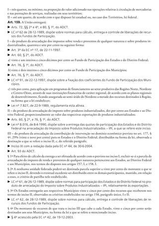 I – três quartos, no mínimo, na proporção do valor adicionado nas operações relativas à circulação de mercadorias
e nas prestações de serviços, realizadas em seus territórios;
II – até um quarto, de acordo com o que dispuser lei estadual ou, no caso dos Territó­rios, lei federal.
Art. 159. A União entregará:
c	Arts. 72, §§ 2º e 4º, e 80, § 1º, do ADCT.
c	LC nº 62 de 28-12-1989, dispõe sobre normas para cálculo, entrega e controle de liberações de recur-
sos dos Fundos de Participação.
I – do produto da arrecadação dos impostos sobre renda e proventos de qualquer natureza e sobre produtos in-
dustrializados, quarenta e sete por cento na seguinte forma:
c	Art. 3º da EC nº 17, de 22-11-1997.
c	Art. 60, § 2º, do ADCT.
a)	vinte e um inteiros e cinco décimos por cento ao Fundo de Participação dos Estados e do Distrito Federal;
c	Art. 76, § 1º, do ADCT.
b)	vinte e dois inteiros e cinco décimos por cento ao Fundo de Participação dos Municípios;
c	Art. 76, § 1º, do ADCT.
c	LC nº 91, de 22-12-1997, dispõe sobre a fixação dos coeficientes do Fundo de Participação dos Muni-
cípios.
c)	três por cento, para aplicação em programas de financiamento ao setor produtivo das Regiões Norte, Nordeste
e Centro-Oeste, através de suas instituições financeiras de caráter regional, de acordo com os planos regionais
de desenvolvimento, ficando assegurada ao semi-árido do Nordeste a metade dos recursos destinados à Região,
na forma que a lei estabelecer;
c	Lei nº 7.827, de 22-9-1989, regulamenta esta alínea.
II – do produto da arrecadação do imposto sobre produtos industrializados, dez por cento aos Estados e ao Dis-
trito Federal, proporcionalmente ao valor das respectivas exportações de produtos industrializados;
c	Arts. 60, § 2º, e 76, § 1º, do ADCT.
c	Lei nº 8.016, de 8-4-1990, dispõe sobre a entrega das quotas de participação dos Estados e do Distrito
Federal na arrecadação do Imposto sobre Produtos Industrializados – IPI, a que se refere este inciso.
III – do produto da arrecadação da contribuição de intervenção no domínio econômico prevista no art. 177, §
4º, 29% (vinte e nove por cento) para os Estados e o Distrito Federal, distribuídos na forma da lei, observada a
destinação a que se refere o inciso II, c, do referido parágrafo.
c	Inciso III com a redação dada pela EC nº 44, de 30-6-2004.
c	Art. 93 do ADCT.
§ 1º Para efeito de cálculo da entrega a ser efetuada de acordo com o previsto no inciso I, excluir-se-á a parcela da
arrecadação do imposto de renda e proventos de qualquer natureza pertencente aos Estados, ao Distrito Federal
e aos Municípios, nos termos do disposto nos artigos 157, I, e 158, I.
§ 2º A nenhuma unidade federada poderá ser destinada parcela superior a vinte por cento do montante a que se
refere o inciso II, devendo o eventual excedente ser distribuído entre os demais participantes, mantido, em relação
a esses, o critério de partilha nele estabelecido.
c	LC nº 61, de 26-12-1989, dispõe sobre normas para participação dos Estados e do Distrito Federal no pro-
duto de arrecadação do Imposto sobre Produtos Industrializados – IPI, relativamente às exportações.
§ 3º Os Estados entregarão aos respectivos Municípios vinte e cinco por cento dos recursos que receberem nos
termos do inciso II, observados os critérios estabelecidos no artigo 158, parágrafo único, I e II.
c	LC nº 62, de 28-12-1989, dispõe sobre normas para cálculo, entrega e controle de liberações de re-
cursos dos Fundos de Participação.
§ 4º Do montante de recursos de que trata o inciso III que cabe a cada Estado, vinte e cinco por cento serão
destinados aos seus Municípios, na forma da lei a que se refere o mencionado inciso.
c	§ 4º acrescido pela EC nº 42, de 19-12-2003.
 