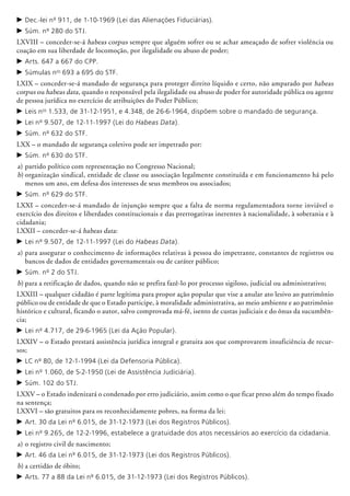 c	Dec.-lei nº 911, de 1-10-1969 (Lei das Alienações Fiduciárias).
c	Súm. nº 280 do STJ.
LXVIII – conceder-se-á habeas corpus sempre que alguém sofrer ou se achar ameaçado de sofrer violência ou
coação em sua liberdade de locomoção, por ilegalidade ou abuso de poder;
c	Arts. 647 a 667 do CPP.
c	Súmulas nos
693 a 695 do STF.
LXIX – conceder-se-á mandado de segurança para proteger direito líquido e certo, não amparado por habeas
corpus ou habeas data, quando o responsável pela ilegalidade ou abuso de poder for autoridade pública ou agente
de pessoa jurídica no exercício de atribuições do Poder Público;
c	Leis nos
1.533, de 31-12-1951, e 4.348, de 26-6-1964, dispõem sobre o mandado de segurança.
c	Lei nº 9.507, de 12-11-1997 (Lei do Habeas Data).
c	Súm. nº 632 do STF.
LXX – o mandado de segurança coletivo pode ser impetrado por:
c	Súm. nº 630 do STF.
a)	partido político com representação no Congresso Nacional;
b)	organização sindical, entidade de classe ou associação legalmente cons­­tituída e em funcionamento há pelo
menos um ano, em defesa dos interesses de seus membros ou associados;
c	Súm. nº 629 do STF.
LXXI – conceder-se-á mandado de injunção sempre que a falta de norma regulamentadora torne inviável o
exercício dos direitos e liberdades constitucionais e das prerrogativas inerentes à nacionalidade, à soberania e à
cidadania;
LXXII – conceder-se-á habeas data:
c	Lei nº 9.507, de 12-11-1997 (Lei do Habeas Data).
a)	para assegurar o conhecimento de informações relativas à pessoa do impetrante, constantes de registros ou
bancos de dados de entidades governamentais ou de caráter público;
c	Súm. nº 2 do STJ.
b)	para a retificação de dados, quando não se prefira fazê-lo por processo sigiloso, judicial ou administrativo;
LXXIII – qualquer cidadão é parte legítima para propor ação popular que vise a anular ato lesivo ao patrimônio
público ou de entidade de que o Estado participe, à moralidade administrativa, ao meio ambiente e ao patrimônio
histórico e cultural, ficando o autor, salvo comprovada má-fé, isento de custas judiciais e do ônus da sucumbên-
cia;
c	Lei nº 4.717, de 29-6-1965 (Lei da Ação Popular).
LXXIV – o Estado prestará assistência jurídica integral e gratuita aos que comprovarem insuficiência de recur-
sos;
c	LC nº 80, de 12-1-1994 (Lei da Defensoria Pública).
c	Lei nº 1.060, de 5-2-1950 (Lei de Assistência Judiciária).
c	Súm. 102 do STJ.
LXXV – o Estado indenizará o condenado por erro judiciário, assim como o que ficar preso além do tempo fixado
na sentença;
LXXVI – são gratuitos para os reconhecidamente pobres, na forma da lei:
c	Art. 30 da Lei nº 6.015, de 31-12-1973 (Lei dos Registros Públicos).
c	Lei nº 9.265, de 12-2-1996, estabelece a gratuidade dos atos necessários ao exercício da cidadania.
a)	o registro civil de nascimento;
c	Art. 46 da Lei nº 6.015, de 31-12-1973 (Lei dos Registros Públicos).
b)	a certidão de óbito;
c	Arts. 77 a 88 da Lei nº 6.015, de 31-12-1973 (Lei dos Registros Públicos).
 