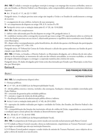 Art. 160. É vedada a retenção ou qualquer restrição à entrega e ao emprego dos recursos atribuídos, nesta se-
ção, aos Estados, ao Distrito Federal e aos Municípios, neles compreendidos adicionais e acréscimos relativos a
impostos.
c	Art. 3º da EC nº 17, de 22-11-1997.
Parágrafo único. A vedação prevista neste artigo não impede a União e os Estados de condicionarem a entrega
de recursos:
I – ao pagamento de seus créditos, inclusive de suas autarquias;
II – ao cumprimento do disposto no artigo 198, § 2º, incisos II e III.
c	Parágrafo único com a redação dada pela EC nº 29, de 13-9-2000.
Art. 161. Cabe à lei complementar:
I – definir valor adicionado para fins do disposto no artigo 158, parágrafo único, I;
II – estabelecer normas sobre a entrega dos recursos de que trata o artigo 159, especial­mente sobre os critérios de
rateio dos fundos previstos em seu inciso I, objetivando promover o equilíbrio sócio-econômico entre Estados e
entre Municípios;
III – dispor sobre o acompanhamento, pelos beneficiários, do cálculo das quotas e da liberação das participações
previstas nos artigos 157, 158 e 159.
Parágrafo único. O Tribunal de Contas da União efetuará o cálculo das quotas referentes aos fundos de parti-
cipação a que alude o inciso II.
Art. 162. A União, os Estados, o Distrito Federal e os Municípios divulgarão, até o último dia do mês subse-
qüente ao da arrecadação, os montantes de cada um dos tributos arrecadados, os recursos recebidos, os valores
de origem tributária entregues e a entregar e a expressão numérica dos critérios de rateio.
Parágrafo único. Os dados divulgados pela União serão discriminados por Estado e por Município; os dos Esta-
dos, por Município.
Capítulo II
Das Finanças Públicas
Seção I
Normas Gerais
Art. 163. Lei complementar disporá sobre:
I – finanças públicas;
c	LC nº 101, de 4-5-2000 (Lei da Responsabilidade Fiscal).
II – dívida pública externa e interna, incluída a das autarquias, fundações e demais entidades controladas pelo
Poder Público;
III – concessão de garantias pelas entidades públicas;
IV – emissão e resgate de títulos da dívida pública;
V – fiscalização financeira da administração pública direta e indireta;
c	Inciso V com a redação dada pela EC nº 40, de 29-5-2003.
VI – operações de câmbio realizadas por órgãos e entidades da União, dos Estados, do Distrito Federal e dos
Municípios;
VII – compatibilização das funções das instituições oficiais de crédito da União, resguardadas as características
e condições opera­ cionais plenas das voltadas ao desenvolvimento regional.
c	Art. 30 da EC nº 19, de 4-6-1998.
c	LC nº 101, de 4-5-2000 (Lei da Responsabilidade Fiscal).
Art. 164. A competência da União para emitir moeda será exercida exclusivamente pelo Banco Central.
§ 1º É vedado ao Banco Central conceder, direta ou indiretamente, empréstimos ao Tesouro Nacional e a qual-
quer órgão ou entidade que não seja instituição financeira.
§ 2º O Banco Central poderá comprar e vender títulos de emissão do Tesouro Nacional, com o objetivo de re-
gular a oferta de moeda ou a taxa de juros.
 