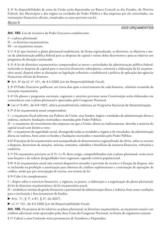§ 3º As disponibilidades de caixa da União serão depositadas no Banco Central; as dos Estados, do Distrito
Federal, dos Municípios e dos órgãos ou entidades do Poder Público e das empresas por ele controladas, em
instituições financeiras oficiais, ressalvados os casos previstos em lei.
Seção II
Dos Orçamentos
Art. 165. Leis de iniciativa do Poder Executivo estabelecerão:
I – o plano plurianual;
II – as diretrizes orçamentárias;
III – os orçamentos anuais.
§ 1º A lei que instituir o plano plurianual estabelecerá, de forma regionalizada, as diretrizes, os objetivos e me-
tas da administração pública federal para as despesas de capital e outras delas decorrentes e para as relativas aos
programas de duração continuada.
§ 2º A lei de diretrizes orçamentárias compreen­derá as metas e prioridades da administração pública federal,
incluindo as despesas de capital para o exercício financeiro subseqüente, orientará a elaboração da lei orçamen-
tária anual, disporá sobre as alterações na legislação tributária e estabelecerá a política de aplicação das agências
financeiras oficiais de fomento.
c	Art. 4º da LC nº 101, de 4-5-2000 (Lei da Responsabilidade Fiscal).
§ 3º O Poder Executivo publicará, até trinta dias após o encerramento de cada bimestre, relatório resumido da
execução orçamentária.
§ 4º Os planos e programas nacionais, regionais e setoriais previstos nesta Cons­tituição serão elaborados em
consonância com o plano plurianual e a­preciados pelo Congresso Nacional.
c	Lei nº 9.491, de 9-9-1997, altera procedimentos relativos ao Programa Nacional de Desestatização.
§ 5º A lei orçamentária anual compreenderá:
I – o orçamento fiscal referente aos Poderes da União, seus fundos, órgãos e entidades da administração direta e
indireta, inclusive fundações instituídas e mantidas pelo Poder Público;
II – o orçamento de investimento das empresas em que a União, direta ou indiretamente, detenha a maioria do
capital social com direito a voto;
III – o orçamento da seguridade social, abrangendo todas as entidades e órgãos a ela vinculados, da administração
direta ou indireta, bem como os fundos e fundações instituídos e mantidos pelo Poder Público.
§ 6º O projeto de lei orçamentária será acompanhado de demonstrativo regionalizado do efeito, sobre as receitas
e despesas, decorrente de isenções, anistias, remissões, subsídios e benefícios de natureza financeira, tributária e
creditícia.
§ 7º Os orçamentos previstos no § 5º, I e II, deste artigo, compatibilizados com o plano plurianual, terão entre
suas funções a de reduzir desigualdades inter-regionais, segundo critério populacional.
§ 8º A lei orçamentária anual não conterá dispositivo estranho à previsão da receita e à fixação da despesa, não
se incluindo na proibição a autorização para abertura de créditos suplementares e contratação de operações de
crédito, ainda que por antecipação de receita, nos termos da lei.
§ 9º Cabe à lei complementar:
I – dispor sobre o exercício financeiro, a vigência, os prazos, a elaboração e a organização do plano plurianual,
da lei de diretrizes orçamentárias e da lei orçamentária anual;
II – estabelecer normas de gestão financeira e patrimonial da administração direta e indireta, bem como condições
para a instituição e funcionamento de fundos.
c	Arts. 71, § 1º, e 81, § 3º, do ADCT.
c	LC nº 101, de 4-5-2000 (Lei da Responsabilidade Fiscal).
Art. 166. Os projetos de lei relativos ao plano plurianual, às diretrizes orçamentárias, ao orçamento anual e aos
créditos adicionais serão apreciados pelas duas Casas do Congresso Nacional, na forma do regimento comum.
§ 1º Caberá a uma Comissão mista permanente de Senadores e Deputados:
 