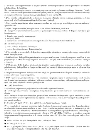 I – examinar e emitir parecer sobre os projetos referidos neste artigo e sobre as contas apresentadas anualmente
pelo Presidente da República;
II – examinar e emitir parecer sobre os planos e programas nacionais, regionais e setoriais previstos nesta Consti-
tuição e exercer o acom- panhamento e a fiscalização orçamentária, sem prejuízo da atuação das demais comissões
do Congresso Nacional e de suas Casas, criadas de acor­do com o artigo 58.
§ 2º As emendas serão apresentadas na Comissão mista, que sobre elas emitirá parecer, e apreciadas, na forma
regimental, pelo Plenário das duas Casas do Congresso Nacional.
§ 3º As emendas ao projeto de lei do orçamento anual ou aos projetos que o modifiquem somente podem ser
aprovadas caso:
I – sejam compatíveis com o plano plurianual e com a lei de diretrizes orçamentárias;
II – indiquem os recursos necessários, admitidos apenas os provenientes de anulação de despesa, excluídas as que
incidam sobre:
a)	dotações para pessoal e seus encargos;
b)	serviço da dívida;
c)	transferências tributárias constitucionais para Estados, Municípios e Distrito Federal; ou
III – sejam relacionadas:
a)	com a correção de erros ou omissões; ou
b)	com os dispositivos do texto do projeto de lei.
§ 4º As emendas ao projeto de lei de diretrizes orçamentárias não poderão ser aprovadas quando incompatíveis
com o plano pluria­nual.
§ 5º O Presidente da República poderá enviar mensagem ao Congresso Nacional para propor modificação nos
projetos a que se refere este artigo enquanto não iniciada a votação, na Comissão mista, da parte cuja alteração
é proposta.
§ 6º Os projetos de lei do plano pluria­nual, das diretrizes orçamentárias e do orçamento anual serão enviados
pelo Presidente da República ao Congresso Nacional, nos termos da lei complementar a que se refere o artigo
165, § 9º.
§ 7º Aplicam-se aos projetos mencionados neste artigo, no que não contrariar o disposto nesta seção, as demais
normas relativas ao processo legislativo.
§ 8º Os recursos que, em decorrência de veto, emenda ou rejeição do projeto de lei orçamentária anual, ficarem
sem despesas correspondentes poderão ser utilizados, conforme o caso, mediante créditos especiais ou suplemen-
tares, com prévia e específica autorização legislativa.
Art. 167. São vedados:
I – o início de programas ou projetos não incluídos na lei orçamentária anual;
II – a realização de despesas ou a assunção de obrigações diretas que excedam os créditos orçamentários ou adi-
cionais;
III – a realização de operações de créditos que excedam o montante das despesas de capital, ressalvadas as auto-
rizadas mediante créditos suplementares ou especiais com finalidade precisa, aprovados pelo Poder Legislativo
por maioria absoluta;
c	Art. 38, § 1º, da LC nº 101, de 4-5-2000 (Lei da Responsabilidade Fiscal).
IV – a vinculação de receita de impostos a órgão, fundo ou despesa, ressalvadas a repartição do produto da ar-
recadação dos impostos a que se referem os arts. 158 e 159, a destinação de recursos para as ações e serviços pú-
blicos de saúde, para manutenção e desenvolvimento do ensino e para realização de atividades da administração
tributária, como determinado, respectivamente, pelos arts. 198, § 2º, 212 e 37, XXII, e a prestação de garantias
às operações de crédito por antecipação de receita, previstas no art. 165, § 8º, bem como o disposto no § 4º deste
artigo;
c	Inciso IV com a redação dada pela EC nº 42, de 19-12-2003.
c	Art. 80, § 1º, do ADCT.
c	Art. 2º, parágrafo único, da LC nº 111, de 6-7-2001, que dispõe sobre o Fundo de Combate e Erradi-
cação da Pobreza, na forma prevista nos arts. 79 a 81 do ADCT.
 