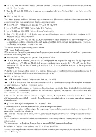 c	Lei nº 10.504, de 8-7-2002, institui o Dia Nacional do Consumidor, que será comemorado anualmente,
no dia 15 de março.
c	Dec. 2.181, de 20-3-1997, dispõe sobre a organização do Sistema Nacional de Defesa do Consumidor
– SNDC.
c	Súm. nº 646 do STF.
VI – defesa do meio ambiente, inclusive mediante tratamento diferenciado conforme o impacto ambiental dos
produtos e serviços e de seus processos de elaboração e prestação;
c	Inciso VI com a redação dada pela EC nº 42, de 19-12-2003.
c	Lei nº 7.347, de 24-7-1985 (Lei da Ação Civil Pública).
c	Lei nº 9.605, de 12-2-1998 (Lei dos Crimes Ambientais).
c	Dec. nº 3.179, de 21-9-1999, dispõe sobre a especificação das sanções aplicáveis às condutas e ativi-
dades lesivas ao meio ambiente.
c	Res. do CONAMA nº 369, de 28-3-2006, dispõe sobre os casos excepcionais, de utilidade pública, in-
teresse social ou baixo impacto ambiental, que possibilitam a intervenção ou supressão de vegetação
em Área de Preservação Permanente – APP.
VII – redução das desigualdades regionais e sociais;
VIII – busca do pleno emprego;
IX – tratamento favorecido para as empresas de pequeno porte constituídas sob as leis brasileiras e que tenham
sua sede e administração no País.
c	Inciso IX com a redação dada pela EC nº 6, de 15-8-1995.
c	Lei nº 9.841, de 5-10-1999 (Estatuto da Microempresa e da Empresa de Pequeno Porte), regulamen-
tada pelo Dec. nº 3.474, de 22-5-2000, a qual estará revogada a partir de 1º-7-2007, pela Lei Com-
plementar nº 123, de 14-12-2006, que institui o novo Estatuto da Microempresa e da Empresa de
Pequeno Porte.
Parágrafo único. É assegurado a todos o livre exercício de qualquer atividade econômica, independentemente de
autorização de órgãos públicos, salvo nos casos previstos em lei.
c	Súm. nº 646 do STF.
Art. 171. Revogado. Emenda Constitu­cio­nal nº 6, de 15-8-1995.
Art. 172. A lei disciplinará, com base no interesse nacional, os investimentos de capital estrangeiro, incentivará
os reinvestimentos e regulará a remessa de lucros.
Art. 173. Ressalvados os casos previstos nesta Constituição, a exploração direta de atividade econômica pelo
Estado só será permitida quando necessária aos imperativos da segurança nacional ou a relevante interesse cole-
tivo, conforme definidos em lei.
§ 1º A lei estabelecerá o estatuto jurídico da empresa pública, da sociedade de economia mista e de suas subsi-
diárias que explorem atividade econômica de produção ou comer­cialização de bens ou de prestação de serviços,
dispondo sobre:
c	§ 1º com a redação dada pela EC nº 19, de 4-6-1998.
I – sua função social e formas de fiscalização pelo Estado e pela sociedade;
II – a sujeição ao regime jurídico próprio das empresas privadas, inclusive quanto aos direitos e obrigações civis,
comerciais, trabalhistas e tributários;
III – licitação e contratação de obras, serviços, compras e alienações, observados os princípios da administração
pública;
IV – a constituição e o funcionamento dos conselhos de administração e fiscal, com a participação de acionistas
minoritários;
V – os mandatos, a avaliação de desempenho e a responsabilidade dos administradores.
c	Incisos I a V com a redação dada pela EC nº 19, de 4-6-1998.
§ 2º As empresas públicas e as sociedades de economia mista não poderão gozar de privilégios fiscais não exten-
sivos às do setor privado.
 