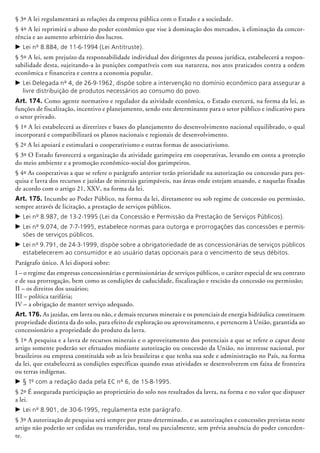 § 3º A lei regulamentará as relações da empresa pública com o Estado e a sociedade.
§ 4º A lei reprimirá o abuso do poder econômico que vise à dominação dos mercados, à eliminação da concor-
rência e ao aumento arbitrário dos lucros.
c	Lei nº 8.884, de 11-6-1994 (Lei Antitruste).
§ 5º A lei, sem prejuízo da responsabilidade individual dos dirigentes da pessoa jurídica, estabelecerá a respon-
sabilidade desta, sujeitando-a às punições compatíveis com sua natureza, nos atos praticados contra a ordem
econômica e financeira e contra a economia popular.
c	Lei Delegada nº 4, de 26-9-1962, dispõe sobre a intervenção no domínio econômico para assegurar a
livre distribuição de produtos necessários ao consumo do povo.
Art. 174. Como agente normativo e regulador da atividade econômica, o Estado exercerá, na forma da lei, as
funções de fiscalização, incentivo e planejamento, sendo este determinante para o setor público e indi­ca­tivo para
o setor privado.
§ 1º A lei estabelecerá as diretrizes e bases do planejamento do desenvolvimento nacional equilibrado, o qual
incorporará e compa­tibilizará os planos nacionais e regionais de desenvolvimento.
§ 2º A lei apoiará e estimulará o cooperativismo e outras formas de associativismo.
§ 3º O Estado favorecerá a organização da atividade garimpeira em cooperativas, levando em conta a proteção
do meio ambiente e a promoção econômico-social dos garimpeiros.
§ 4º As cooperativas a que se refere o parágrafo anterior terão prioridade na autorização ou concessão para pes-
quisa e lavra dos recursos e jazidas de minerais garimpáveis, nas áreas onde estejam atuando, e naquelas fixadas
de acordo com o artigo 21, XXV, na forma da lei.
Art. 175. Incumbe ao Poder Público, na forma da lei, diretamente ou sob regime de concessão ou permissão,
sempre através de licitação, a prestação de serviços públicos.
c	Lei nº 8.987, de 13-2-1995 (Lei da Concessão e Permissão da Prestação de Serviços Públicos).
c	Lei nº 9.074, de 7-7-1995, estabelece normas para outorga e prorrogações das concessões e permis-
sões de serviços públicos.
c	Lei nº 9.791, de 24-3-1999, dispõe sobre a obrigatoriedade de as concessionárias de serviços públicos
estabelecerem ao consumidor e ao usuário datas opcionais para o vencimento de seus débitos.
Parágrafo único. A lei disporá sobre:
I – o regime das empresas conces­sioná­rias e permissionárias de serviços públicos, o caráter especial de seu contrato
e de sua prorrogação, bem como as condições de caducidade, fiscalização e rescisão da concessão ou permissão;
II – os direitos dos usuários;
III – política tarifária;
IV – a obrigação de manter serviço adequado.
Art. 176. As jazidas, em lavra ou não, e demais recursos minerais e os potenciais de energia hidráulica constituem
propriedade distinta da do solo, para efeito de exploração ou aproveitamento, e pertencem à União, garantida ao
concessionário a propriedade do produto da lavra.
§ 1º A pesquisa e a lavra de recursos minerais e o aproveitamento dos potenciais a que se refere o caput deste
artigo somente poderão ser efetuados mediante autorização ou concessão da União, no interesse nacional, por
brasileiros ou empresa constituída sob as leis brasileiras e que tenha sua sede e administração no País, na forma
da lei, que estabelecerá as condições específicas quando essas atividades se desenvolverem em faixa de fronteira
ou terras indígenas.
c	§ 1º com a redação dada pela EC nº 6, de 15-8-1995.
§ 2º É assegurada participação ao proprietário do solo nos resultados da lavra, na forma e no valor que dispuser
a lei.
c	Lei nº 8.901, de 30-6-1995, regulamenta este parágrafo.
§ 3º A autorização de pesquisa será sempre por prazo determinado, e as autorizações e concessões previstas neste
artigo não poderão ser cedidas ou transferidas, total ou parcialmente, sem prévia anuência do poder conceden-
te.
 