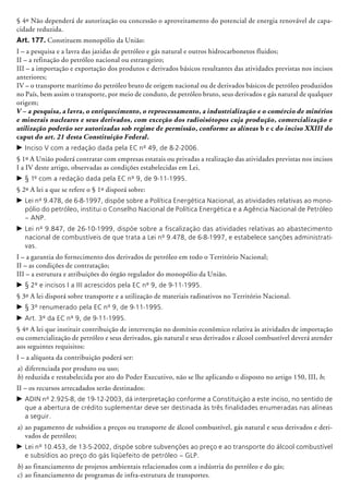 § 4º Não dependerá de autorização ou concessão o aproveitamento do potencial de energia renovável de capa-
cidade reduzida.
Art. 177. Constituem monopólio da União:
I – a pesquisa e a lavra das jazidas de petróleo e gás natural e outros hidrocarbonetos fluidos;
II – a refinação do petróleo nacional ou estrangeiro;
III – a importação e exportação dos produtos e derivados básicos resultantes das atividades previstas nos incisos
anteriores;
IV – o transporte marítimo do petróleo bruto de origem nacional ou de derivados básicos de petróleo produzidos
no País, bem assim o transporte, por meio de conduto, de petróleo bruto, seus derivados e gás natural de qualquer
origem;
V – a pesquisa, a lavra, o enriquecimento, o reprocessamento, a industrialização e o comércio de minérios
e minerais nucleares e seus derivados, com exceção dos radioisótopos cuja produção, comercialização e
utilização poderão ser autorizadas sob regime de permissão, conforme as alíneas b e c do inciso XXIII do
caput do art. 21 desta Constituição Federal.
c	Inciso V com a redação dada pela EC nº 49, de 8-2-2006.
§ 1º A União poderá contratar com empresas estatais ou privadas a realização das atividades previstas nos incisos
I a IV deste artigo, observadas as condições estabelecidas em Lei.
c	§ 1º com a redação dada pela EC nº 9, de 9-11-1995.
§ 2º A lei a que se refere o § 1º disporá sobre:
c	Lei nº 9.478, de 6-8-1997, dispõe sobre a Política Energética Nacional, as atividades relativas ao mono-
pólio do petróleo, institui o Conselho Nacional de Política Energética e a Agência Nacional de Petróleo
– ANP.
c	Lei nº 9.847, de 26-10-1999, dispõe sobre a fiscalização das atividades relativas ao abastecimento
nacional de combustíveis de que trata a Lei nº 9.478, de 6-8-1997, e estabelece sanções administrati-
vas.
I – a garantia do fornecimento dos derivados de petróleo em todo o Território Nacional;
II – as condições de contratação;
III – a estrutura e atribuições do órgão regulador do monopólio da União.
c	§ 2º e incisos I a III acrescidos pela EC nº 9, de 9-11-1995.
§ 3º A lei disporá sobre transporte e a utilização de materiais radioativos no Território Nacional.
c	§ 3º renumerado pela EC nº 9, de 9-11-1995.
c	Art. 3º da EC nº 9, de 9-11-1995.
§ 4º A lei que instituir contribuição de intervenção no domínio econômico relativa às atividades de importação
ou comercialização de petróleo e seus derivados, gás natural e seus derivados e álcool combustível deverá atender
aos seguintes requisitos:
I – a alíquota da contribuição poderá ser:
a) 	diferenciada por produto ou uso;
b) 	reduzida e restabelecida por ato do Poder Executivo, não se lhe aplicando o disposto no artigo 150, III, b;
II – os recursos arrecadados serão destinados:
c	ADIN nº 2.925-8, de 19-12-2003, dá interpretação conforme a Constituição a este inciso, no sentido de
que a abertura de crédito suplementar deve ser destinada às três finalidades enumeradas nas alíneas
a seguir.
a) 	ao pagamento de subsídios a preços ou transporte de álcool combustível, gás natural e seus derivados e deri-
vados de petróleo;
c	Lei nº 10.453, de 13-5-2002, dispõe sobre subvenções ao preço e ao transporte do álcool combustível
e subsídios ao preço do gás liqüefeito de petróleo – GLP.
b)	ao financiamento de projetos am­bien­tais relacionados com a indústria do petróleo e do gás;
c) 	ao financiamento de programas de infra-estrutura de transportes.
 