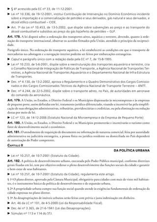 c	§ 4º acrescido pela EC nº 33, de 11-12-2001.
c	Lei nº 10.336, de 19-12-2001, institui Contribuição de Intervenção no Domínio Econômico incidente
sobre a importação e a comercialização de petróleo e seus derivados, gás natural e seus derivados, e
álcool etílico combustível – CIDE.
c	Art. 1º da Lei nº 10.453, de 13-5-2002, que dispõe sobre subvenções ao preço e ao transporte do
álcool combustível e subsídios ao preço do gás liqüefeito de petróleo – GLP.
Art. 178. A lei disporá sobre a ordenação dos transportes aéreo, aquático e terrestre, devendo, quanto à orde-
nação do transporte internacional, observar os acordos firmados pela União, atendido o princípio da reciproci-
dade.
Parágrafo único. Na ordenação do transporte aquático, a lei estabelecerá as condições em que o transporte de
mercadorias na cabotagem e a navegação interior poderão ser feitos por embarcações estrangeiras.
c	Caput e parágrafo único com a redação dada pela EC nº 7, de 15-8-1995.
c	Lei nº 10.233, de 5-6-2001, dispõe sobre a reestru­turação dos transportes aquaviário e terrestre, cria
o Conselho Nacional de Integração de Políticas de Transporte, a Agência Nacional de Transportes Ter-
restres, a Agência Nacional de Transportes Aquaviários e o Departamento Nacional de Infra-Estrutura
de Transportes.
c	Dec. nº 4.130, de 13-2-2002, aprova o Regulamento e o Quadro Demonstrativo dos Cargos Comissio-
nados e dos Cargos Comissionados Técnicos da Agência Nacional de Transporte Terrestre – ANTT.
c	Dec. nº 4.244, de 22-5-2002, dispõe sobre o transporte aéreo, no País, de autoridades em aeronave
do comando da aeronáutica.
Art. 179. A União, os Estados, o Distrito Federal e os Municípios dispensarão às microempresas e às empresas
de pequeno porte, assim definidas em lei, tratamento jurídico diferenciado, visando a incentivá-las pela simplifi-
cação de suas obrigações administrativas, tributárias, previdenciárias e cre­ditícias, ou pela eliminação ou redução
destas por meio de lei.
c	LC nº 123, de 14-12-2006 (Estatuto Nacional da Microempresa e da Empresa de Pequeno Porte)
Art. 180. A União, os Estados, o Distrito Federal e os Municípios promoverão e incentivarão o turismo como
fator de desenvolvimento social e econômico.
Art. 181. O atendimento de requisição de documento ou informação de natureza comercial, feita por autoridade
administrativa ou judiciária estrangeira, a pessoa física ou jurí­dica residente ou domiciliada no País dependerá
de autorização do Poder competente.
Capítulo II
Da Política Urbana
c	Lei nº 10.257, de 10-7-2001 (Estatuto da Cidade).
Art. 182. A política de desenvolvimento urbano, executada pelo Poder Público municipal, conforme diretrizes
gerais fixadas em lei, tem por objetivo ordenar o pleno desenvolvimento das funções sociais da cidade e garantir
o bem-estar de seus habitantes.
c	Lei nº 10.257, de 10-7-2001 (Estatuto da Cidade), regulamenta este artigo.
§ 1º O plano diretor, aprovado pela Câmara Municipal, obrigatório para cidades com mais de vinte mil habitan-
tes, é o instrumento básico da política de desenvolvimento e de expansão urbana.
§ 2º A propriedade urbana cumpre sua função social quando atende às exigên­cias fundamentais de ordenação da
cidade expressas no plano diretor.
§ 3º As desapropriações de imóveis urbanos serão feitas com prévia e justa indenização em dinheiro.
c	Art. 46 da LC nº 101, de 4-5-2000 (Lei da Responsabilidade Fiscal).
c	Dec.-lei nº 3.365, de 21-6-1941 (Lei das Desapropriações).
c	Súmulas nos
113 e 114 do STJ.
 