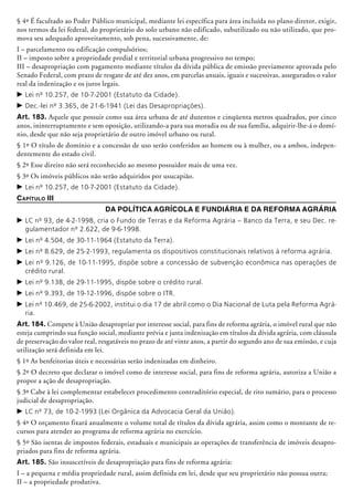 § 4º É facultado ao Poder Público municipal, mediante lei específica para área incluída no plano diretor, exigir,
nos termos da lei federal, do proprietário do solo urbano não edificado, subutilizado ou não utilizado, que pro-
mova seu adequado aproveitamento, sob pena, sucessivamente, de:
I – parcelamento ou edificação compulsórios;
II – imposto sobre a propriedade predial e territorial urbana progressivo no tempo;
III – desapropriação com pagamento mediante títulos da dívida pública de emissão pre­via­mente aprovada pelo
Senado Federal, com prazo de resgate de até dez anos, em parcelas anuais, iguais e sucessivas, assegurados o valor
real da indenização e os juros legais.
c	Lei nº 10.257, de 10-7-2001 (Estatuto da Cidade).
c	Dec.-lei nº 3.365, de 21-6-1941 (Lei das Desapropriações).
Art. 183. Aquele que possuir como sua área urbana de até duzentos e cinqüenta metros quadrados, por cinco
anos, ininterruptamente e sem oposição, utilizando-a para sua moradia ou de sua família, adquirir-lhe-á o domí-
nio, desde que não seja proprietário de outro imóvel urbano ou rural.
§ 1º O título de domínio e a concessão de uso serão conferidos ao homem ou à mulher, ou a ambos, indepen-
dentemente do estado civil.
§ 2º Esse direito não será reconhecido ao mesmo possuidor mais de uma vez.
§ 3º Os imóveis públicos não serão adquiridos por usucapião.
c	Lei nº 10.257, de 10-7-2001 (Estatuto da Cidade).
Capítulo III
Da Política Agrícola e Fundiária e da Reforma Agrária
c	LC nº 93, de 4-2-1998, cria o Fundo de Terras e da Reforma Agrária – Banco da Terra, e seu Dec. re-
gulamentador nº 2.622, de 9-6-1998.
c	Lei nº 4.504, de 30-11-1964 (Estatuto da Terra).
c	Lei nº 8.629, de 25-2-1993, regulamenta os dispositivos constitucionais relativos à reforma agrária.
c	Lei nº 9.126, de 10-11-1995, dispõe sobre a concessão de subvenção econômica nas operações de
crédito rural.
c	Lei nº 9.138, de 29-11-1995, dispõe sobre o crédito rural.
c	Lei nº 9.393, de 19-12-1996, dispõe sobre o ITR.
c	Lei nº 10.469, de 25-6-2002, institui o dia 17 de abril como o Dia Nacional de Luta pela Reforma Agrá-
ria.
Art. 184. Compete à União desapro­priar por interesse social, para fins de reforma agrária, o imóvel rural que não
esteja cumprindo sua função social, mediante prévia e justa indenização em títulos da dívida agrária, com cláusula
de preservação do valor real, resgatáveis no prazo de até vinte anos, a partir do segundo ano de sua emissão, e cuja
utilização será definida em lei.
§ 1º As benfeitorias úteis e necessárias serão indenizadas em dinheiro.
§ 2º O decreto que declarar o imóvel como de interesse social, para fins de reforma agrária, autoriza a União a
propor a ação de desapropriação.
§ 3º Cabe à lei complementar estabelecer procedimento contraditório especial, de rito sumário, para o processo
judicial de desapropriação.
c	LC nº 73, de 10-2-1993 (Lei Orgânica da Advocacia Geral da União).
§ 4º O orçamento fixará anualmente o volume total de títulos da dívida agrária, assim como o montante de re-
cursos para atender ao programa de reforma agrária no exercício.
§ 5º São isentas de impostos federais, estaduais e municipais as operações de transferência de imóveis desapro-
priados para fins de reforma agrária.
Art. 185. São insuscetíveis de desapropriação para fins de reforma agrária:
I – a pequena e média propriedade rural, assim definida em lei, desde que seu proprietário não possua outra;
II – a propriedade produtiva.
 
