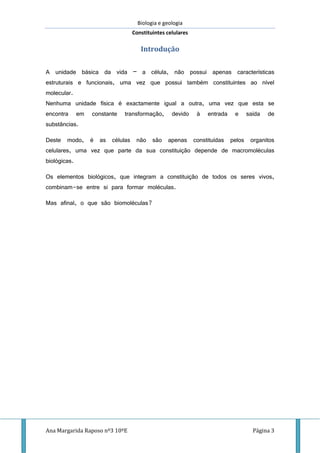 Biologia e geologia
Constituintes celulares
Ana Margarida Raposo nº3 10ºE Página 3
Introdução
A unidade básica da vida – a célula, não possui apenas características
estruturais e funcionais, uma vez que possui também constituintes ao nível
molecular.
Nenhuma unidade física é exactamente igual a outra, uma vez que esta se
encontra em constante transformação, devido à entrada e saída de
substâncias.
Deste modo, é as células não são apenas constituídas pelos organitos
celulares, uma vez que parte da sua constituição depende de macromoléculas
biológicas.
Os elementos biológicos, que integram a constituição de todos os seres vivos,
combinam-se entre si para formar moléculas.
Mas afinal, o que são biomoléculas?
 
