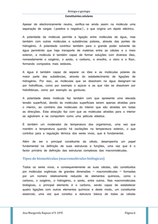 Biologia e geologia
Constituintes celulares
Ana Margarida Raposo nº3 10ºE Página 6
Apesar de electronicamente neutra, verifica-se ainda assim na molécula uma
separação de cargas (positiva e negativa), o que origina um dipolo eléctrico.
A polaridade da molécula permite a ligação entre moléculas de água, mas
também com outras moléculas e substâncias polares, através das pontes de
hidrogénio. A polaridade contribui também para o grande poder solvente da
água permitindo que haja transporte de matérias entre as células e o meio
exterior, a molécula é também capaz de formar soluções com diversos iões,
nomeadamente o oxigénio, o azoto, o carbono, o enxofre, o cloro e o flúor,
formando compostos mais estáveis.
A água é também capaz de separar os iões e as moléculas polares da
maior parte das substâncias, através do estabelecimento de ligações de
hidrogénio. Por isso, as moléculas que se dissolvem na água designam-se
por hidrofílicas, como por exemplo o açúcar e as que não se dissolvem por
hidrofóbicas, como por exemplo as gorduras.
A polaridade desta molécula faz também com que apresente uma elevada
tensão superficial, devido às moléculas superficiais serem apenas atraídas para
o interior, ao contrário das moléculas do interior que são atraídas em todas
as direcções. Esta atracção faz com que as moléculas atraídas para o interior
se aglutinem e se comportem como uma película elástica.
É também um moderador da temperatura dos organismos, uma vez que
mantém a temperatura quando há oscilações na temperatura exterior, o que
contribui para a regulação térmica dos seres vivos, que é fundamental.
Além de ser o principal constituinte da célula, desempenha um papel
fundamental na definição de suas estruturas e funções, uma vez que é o
factor primário de definição das estruturas complexas das macromoléculas.
Tipos de biomoléculas (macromoléculas biólogicas)
Todos os seres vivos, e consequentemente as suas células, são constituídos
por moléculas orgânicas de grandes dimensões – macromoléculas – formadas
por um número relativamente reduzido de elementos químicos, como o
carbono, o oxigénio, o hidrogénio, o azoto, entre outros. Nas macromoléculas
biológicas, o principal elemento é o carbono, sendo capaz de estabelecer
quatro ligações com outros elementos químicos e deste modo, um constituinte
essencial, uma vez que constitui a estrutura básica de todas as células
 