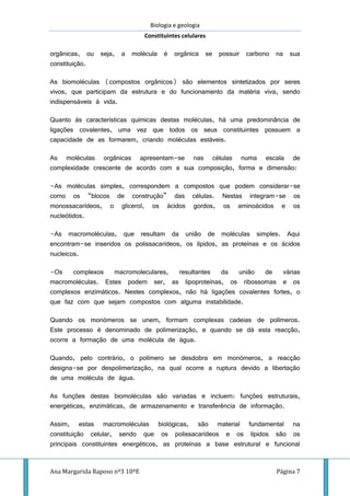 Biologia e geologia
Constituintes celulares
Ana Margarida Raposo nº3 10ºE Página 7
orgânicas, ou seja, a molécula é orgânica se possuir carbono na sua
constituição.
As biomoléculas (compostos orgânicos) são elementos sintetizados por seres
vivos, que participam da estrutura e do funcionamento da matéria viva, sendo
indispensáveis à vida.
Quanto às características químicas destas moléculas, há uma predominância de
ligações covalentes, uma vez que todos os seus constituintes possuem a
capacidade de as formarem, criando moléculas estáveis.
As moléculas orgânicas apresentam-se nas células numa escala de
complexidade crescente de acordo com a sua composição, forma e dimensão:
-As moléculas simples, correspondem a compostos que podem considerar-se
como os “blocos de construção” das células. Nestas integram-se os
monossacarídeos, o glicerol, os ácidos gordos, os aminoácidos e os
nucleótidos.
-As macromoléculas, que resultam da união de moléculas simples. Aqui
encontram-se inseridos os polissacarídeos, os lípidos, as proteínas e os ácidos
nucleicos.
-Os complexos macromoleculares, resultantes da união de várias
macromoléculas. Estes podem ser, as lipoproteínas, os ribossomas e os
complexos enzimáticos. Nestes complexos, não há ligações covalentes fortes, o
que faz com que sejam compostos com alguma instabilidade.
Quando os monómeros se unem, formam complexas cadeias de polímeros.
Este processo é denominado de polimerização, e quando se dá esta reacção,
ocorre a formação de uma molécula de água.
Quando, pelo contrário, o polímero se desdobra em monómeros, a reacção
designa-se por despolimerização, na qual ocorre a ruptura devido a libertação
de uma molécula de água.
As funções destas biomoléculas são variadas e incluem: funções estruturais,
energéticas, enzimáticas, de armazenamento e transferência de informação.
Assim, estas macromoléculas biológicas, são material fundamental na
constituição celular, sendo que os polissacarídeos e os lípidos são os
principais constituintes energéticos, as proteínas a base estrutural e funcional
 