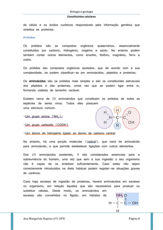Biologia e geologia
Constituintes celulares
Ana Margarida Raposo nº3 10ºE Página 8
da célula e os ácidos nucleicos responsáveis pela informação genética que
sintetiza as proteínas.
Prótidos
Os prótidos são os compostos orgânicos quaternários, essencialmente
constituídos por carbono, hidrogénio, oxigénio e azoto. No entanto podem
também conter outros elementos, como enxofre, fósforo, magnésio, ferro e
cobre.
Os prótidos são compostos orgânicos azotados, que de acordo com a sua
complexidade, se podem classificar-se em aminoácidos, péptidos e proteínas.
Os aminoácidos são os prótidos mais simples e são os constituintes estruturais
dos péptidos e das proteínas, umas vez que se podem ligar entre si,
formando cadeias de tamanho variável.
Existem cerca de 20 aminoácidos que constituem os prótidos de todas as
espécies de seres vivos. Todos eles possuem
uma estrutura comum:
-Um grupo amina (NH2);
-Um grupo carboxilo (COOH)
-Um átomo de hidrogénio ligado ao átomo de carbono central
No entanto, há uma porção molecular (radical), que varia de aminoácido
para aminoácido, e que permite estabelecer ligações com outros elementos.
Dos 20 aminoácidos existentes, 9 são considerados essenciais para a
sobrevivência do homem, uma vez que sem a sua ingestão o seu organismo
não é capaz de os sintetizar suficientemente. Caso estes não sejam
correctamente introduzidos na dieta habitual podem registar-se situações graves
de carência.
Caso haja excesso de ingestão de proteínas, haverá aminoácidos em excesso
no organismo, em relação àqueles que são necessários para produzir ou
substituir células. Deste modo, os aminoácidos em
excesso são convertidos no fígado, em hidratos de
 