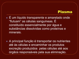 Plasma
   É um líquido transparente e amarelado onde
    “flutuam” as células sanguíneas. É
    constituído essencialmente por água e
    substâncias dissolvidas como proteínas e
    minerais.

   A principal função é transportar os nutrientes
    até às células e encaminhar os produtos
    excreção produzidos pelas células até aos
    órgãos responsáveis pela sua eliminação.
 