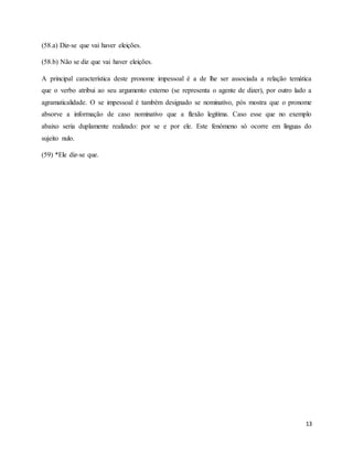 13
(58.a) Diz-se que vai haver eleições.
(58.b) Não se diz que vai haver eleições.
A principal característica deste pronome impessoal é a de lhe ser associada a relação temática
que o verbo atribui ao seu argumento externo (se representa o agente de dizer), por outro lado a
agramaticalidade. O se impessoal é também designado se nominativo, pós mostra que o pronome
absorve a informação de caso nominativo que a flexão legitima. Caso esse que no exemplo
abaixo seria duplamente realizado: por se e por ele. Este fenómeno só ocorre em línguas do
sujeito nulo.
(59) *Ele diz-se que.
 