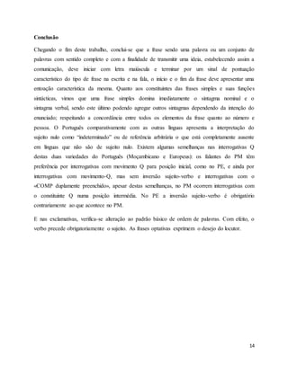 14
Conclusão
Chegando o fim deste trabalho, conclui-se que a frase sendo uma palavra ou um conjunto de
palavras com sentido completo e com a finalidade de transmitir uma ideia, estabelecendo assim a
comunicação, deve iniciar com letra maiúscula e terminar por um sinal de pontuação
característico do tipo de frase na escrita e na fala, o início e o fim da frase deve apresentar uma
entoação característica da mesma. Quanto aos constituintes das frases simples e suas funções
sintácticas, vimos que uma frase simples domina imediatamente o sintagma nominal e o
sintagma verbal, sendo este último podendo agregar outros sintagmas dependendo da intenção do
enunciado; respeitando a concordância entre todos os elementos da frase quanto ao número e
pessoa. O Português comparativamente com as outras línguas apresenta a interpretação do
sujeito nulo como “indeterminado” ou de referência arbitrária o que está completamente ausente
em línguas que não são de sujeito nulo. Existem algumas semelhanças nas interrogativas Q
destas duas variedades do Português (Moçambicano e Europeus): os falantes do PM têm
preferência por interrogativas com movimento Q para posição inicial, como no PE, e ainda por
interrogativas com movimento-Q, mas sem inversão sujeito-verbo e interrogativas com o
«COMP duplamente preenchido», apesar destas semelhanças, no PM ocorrem interrogativas com
o constituinte Q numa posição intermédia. No PE a inversão sujeito-verbo é obrigatório
contrariamente ao que acontece no PM.
E nas exclamativas, verifica-se alteração ao padrão básico de ordem de palavras. Com efeito, o
verbo precede obrigatoriamente o sujeito. As frases optativas exprimem o desejo do locutor.
 