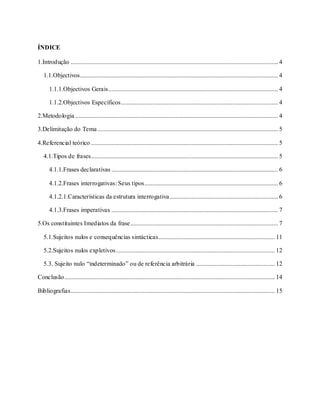 3
ÍNDICE
1.Introdução .................................................................................................................................... 4
1.1.Objectivos.............................................................................................................................. 4
1.1.1.Objectivos Gerais............................................................................................................ 4
1.1.2.Objectivos Específicos.................................................................................................... 4
2.Metodologia ................................................................................................................................. 4
3.Delimitação do Tema................................................................................................................... 5
4.Referencial teórico ....................................................................................................................... 5
4.1.Tipos de frases....................................................................................................................... 5
4.1.1.Frases declarativas .......................................................................................................... 6
4.1.2.Frases interrogativas: Seus tipos..................................................................................... 6
4.1.2.1.Características da estrutura interrogativa..................................................................... 6
4.1.3.Frases imperativas .......................................................................................................... 7
5.Os constituintes Imediatos da frase.............................................................................................. 7
5.1.Sujeitos nulos e consequências sintácticas.......................................................................... 11
5.2.Sujeitos nulos expletivos..................................................................................................... 12
5.3. Sujeito nulo “indeterminado” ou de referência arbitrária .................................................. 12
Conclusão...................................................................................................................................... 14
Bibliografias.................................................................................................................................. 15
 