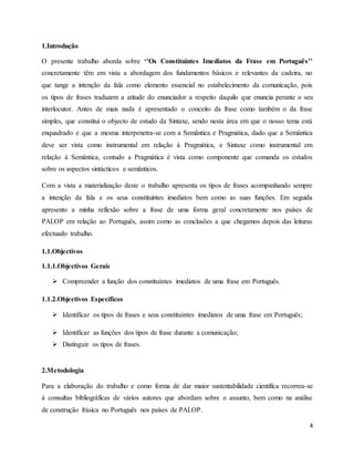 4
1.Introdução
O presente trabalho aborda sobre ‘’Os Constituintes Imediatos da Frase em Português’’
concretamente têm em vista a abordagem dos fundamentos básicos e relevantes da cadeira, no
que tange a intenção da fala como elemento essencial no estabelecimento da comunicação, pois
os tipos de frases traduzem a atitude do enunciador a respeito daquilo que enuncia perante o seu
interlocutor. Antes de mais nada é apresentado o conceito da frase como também o da frase
simples, que constitui o objecto de estudo da Sintaxe, sendo nesta área em que o nosso tema está
enquadrado e que a mesma interpenetra-se com a Semântica e Pragmática, dado que a Semântica
deve ser vista como instrumental em relação à Pragmática, e Sintaxe como instrumental em
relação à Semântica, contudo a Pragmática é vista como componente que comanda os estudos
sobre os aspectos sintácticos e semânticos.
Com a vista a materialização deste o trabalho apresenta os tipos de frases acompanhando sempre
a intenção da fala e os seus constituintes imediatos bem como as suas funções. Em seguida
apresento a minha reflexão sobre a frase de uma forma geral concretamente nos países de
PALOP em relação ao Português, assim como as conclusões a que chegamos depois das leituras
efectuado trabalho.
1.1.Objectivos
1.1.1.Objectivos Gerais
 Compreender a função dos constituintes imediatos de uma frase em Português.
1.1.2.Objectivos Específicos
 Identificar os tipos de frases e seus constituintes imediatos de uma frase em Português;
 Identificar as funções dos tipos de frase durante a comunicação;
 Distinguir os tipos de frases.
2.Metodologia
Para a elaboração do trabalho e como forma de dar maior sustentabilidade científica recorreu-se
à consultas bibliográficas de vários autores que abordam sobre o assunto, bem como na análise
de construção frásica no Português nos países de PALOP.
 