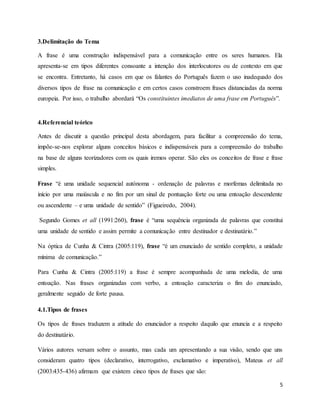 5
3.Delimitação do Tema
A frase é uma construção indispensável para a comunicação entre os seres humanos. Ela
apresenta-se em tipos diferentes consoante a intenção dos interlocutores ou de contexto em que
se encontra. Entretanto, há casos em que os falantes do Português fazem o uso inadequado dos
diversos tipos de frase na comunicação e em certos casos constroem frases distanciadas da norma
europeia. Por isso, o trabalho abordará “Os constituintes imediatos de uma frase em Português”.
4.Referencial teórico
Antes de discutir a questão principal desta abordagem, para facilitar a compreensão do tema,
impõe-se-nos explorar alguns conceitos básicos e indispensáveis para a compreensão do trabalho
na base de alguns teorizadores com os quais iremos operar. São eles os conceitos de frase e frase
simples.
Frase “é uma unidade sequencial autónoma - ordenação de palavras e morfemas delimitada no
início por uma maiúscula e no fim por um sinal de pontuação forte ou uma entoação descendente
ou ascendente – e uma unidade de sentido” (Figueiredo, 2004).
Segundo Gomes et all (1991:260), frase é “uma sequência organizada de palavras que constitui
uma unidade de sentido e assim permite a comunicação entre destinador e destinatário.”
Na óptica de Cunha & Cintra (2005:119), frase “é um enunciado de sentido completo, a unidade
mínima de comunicação.”
Para Cunha & Cintra (2005:119) a frase é sempre acompanhada de uma melodia, de uma
entoação. Nas frases organizadas com verbo, a entoação caracteriza o fim do enunciado,
geralmente seguido de forte pausa.
4.1.Tipos de frases
Os tipos de frases traduzem a atitude do enunciador a respeito daquilo que enuncia e a respeito
do destinatário.
Vários autores versam sobre o assunto, mas cada um apresentando a sua visão, sendo que uns
consideram quatro tipos (declarativo, interrogativo, exclamativo e imperativo), Mateus et all
(2003:435-436) afirmam que existem cinco tipos de frases que são:
 